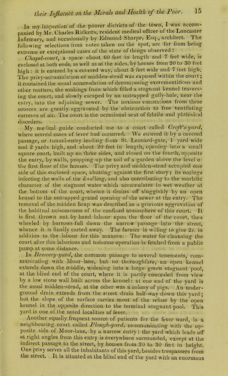 their Influence on the Morals and Health of the Poor. Id In my inspection of tlie poorer districts of the town, I was accom- panied by Mr. Charles Ricketts, resident medical officer of the Lancaster Infirmary, and occasionally by Edmund Sharpe, Esq., aichitect. J lie following selections from notes taken on the spot, aie far horn being extreme or exceptional cases of the state of things observed . Chapel-court, a space about 60 feet, in length and 7 feet wide, is enclosed at both ends, as well as at the sides, by houses from 20 to 30 feet high: it is entered by a covered way, about 3 feet wide and 7 feet high. The privy-accumulation or midden-stead was exposed within the court; it contained the usual accumulation of decomposing excrementitious and other matters, the soakings from which filled a stagnant kennel travers- ing the court, and slowly escaped by an untrapped gullv-hole, near the entry, into the adjoining sewer. The noxious emanations from these sources are greatly aggravated by the obstruction to free ventilating currents of air. The court is the occasional seat of febrile and phthisical disorders. My medical guide conducted me to a court called Croft's-yard, where several cases of lever had occurred. We entered it by a covered passage, or tunnel-entry leading from St. Leonard-gate, 1 yard wide and 2 yards high, and about 20 feet in length, opening into a small square court, built up on three sides, and closed on the fourth, opposite the entry, by walls, propping up the soil of a garden above the level o. the first tloor of the houses. The privy and midden-stead occupied one side of this enclosed space, abutting against the first story; its oozings infecting the walls of the duelling, and also contributing to the morbific character of the stagnant water which accumulates in wet weather at the bottom of the court, whence it drains off sluggishly by an open kennel to the untrapped grated opening of the sewer at the entry. The removal of the midden heap was described as a grievous aggravation of the habitual noisomeness of the confined atmosphere of this court. It is first thrown out by hand labour upon the floor of the court, then wheeled by barrows-full down the narrow passage into the street, whence it is finally carted away. The farmer is willing to give 2s. in addition to the labour for this manure. The water for cleansing the court after this laborious and noisome operation is fetched from a public pump at some distance. In Brewery-yard, the common passage to several tenements, com- municating with Moor-lane, but no thoroughfare, an open kennel extends down the middle, widening into a large green stagnant pool, at the blind end of the court, where it is partly concealed from view by a low stone wall built across the kennel: at one end of the yard is the usual midden-stead, at the other was a colony of pigs. An under- ground drain extends from the street drain half-way down this yard; but the slope of the surface carries most of the refuse by the open kennel in the opposite direction to the terminal stagnant pool. This yard is one ot the noted localities of fever. Another equally frequent source of patients for the fever ward, is a neighbouring court called Plough-yard, communicating with the op- posite side of Moor-lane, by a narrow entry : the yard which leads otf at right angles from this entry is everywhere surrounded, except at the indirect passage to the street, by houses from 20 to 30 feet in height. One privy serves all the inhabitants of this yard, besides trespassers from the street. It is situated at the blind end of the yard with an enormous