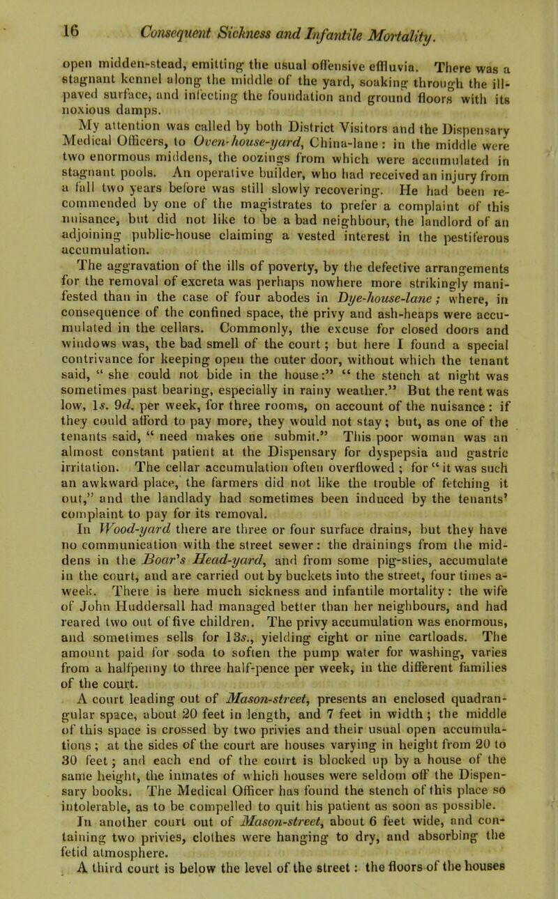 open midden-stead, emitting1 the usual offensive effluvia. There was a stagnant kennel along the middle of the yard, soaking through the ill- paved surface, and infecting the foundation and ground floors with its noxious damps. My attention was called by both District Visitors and the Dispensary Medical Officers, to Oven-house-yard. China-lane: in the middle were two enormous middens, the oozings from which were accumulated in stagnant pools. An operative builder, who had received an injury from a fall two years before was still slowly recovering. He had been re- commended by one of the magistrates to prefer a complaint of this nuisance, but did not like to be a bad neighbour, the landlord of an adjoining public-house claiming a vested interest in the pestiferous accumulation. The aggravation of the ills of poverty, by the defective arrangements for the removal of excreta was perhaps nowhere more strikingly mani- fested than in the case of four abodes in Dye-house-lane; where, in consequence of the confined space, the privy and ash-heaps were accu- mulated in the cellars. Commonly, the excuse for closed doors and windows was, the bad smell of the court; but here I found a special contrivance for keeping open the outer door, without which the tenant said, 41 she could not bide in the house:” “ the stench at night was sometimes past bearing, especially in rainy weather.” But the rent was low, Is. 9d. per week, for three rooms, on account of the nuisance: if they could afford to pay more, they would not stay; but, as one of the tenants said, “ need makes one submit.” This poor woman was an almost constant patient at the Dispensary for dyspepsia and gastric irritation. The cellar accumulation often overflowed ; for “it was such an awkward place, the farmers did not like the trouble of fetching it out,” and the landlady had sometimes been induced by the tenants’ complaint to pay for its removal. In Wood-yard there are three or four surface drains, but they have no communication with the street sewer: the drainings from the mid- dens in the Boards Head-yard, and from some pig-sties, accumulate in the court, and are carried out by buckets into the street, four times a- week. There is here much sickness and infantile mortality : the wife of John Iluddersall had managed better than her neighbours, and had reared two out of five children. The privy accumulation was enormous, and sometimes sells for 13s., yielding eight or nine cartloads. The amount paid for soda to soften the pump water for washing, varies from a halfpenny to three half-pence per week, in the different families of the court. A court leading out of Mason-street, presents an enclosed quadran- gular space, about 20 feet in length, and 7 feet in width; the middle of this space is crossed by two privies and their usual open accumula- tions ; at the sides of the court are houses varying in height from 20 to 30 feet; and each end of the court is blocked up by a house of the same height, the inmates of which houses were seldom off the Dispen- sary books. The Medical Officer has found the stench of this place so intolerable, as to be compelled to quit his patient as soon as possible. In another court out of Mason-street, about 6 feet wide, and con- taining two privies, clothes were hanging to dry, and absorbing the fetid atmosphere. A third court is below the level of the street: the floors of the houses