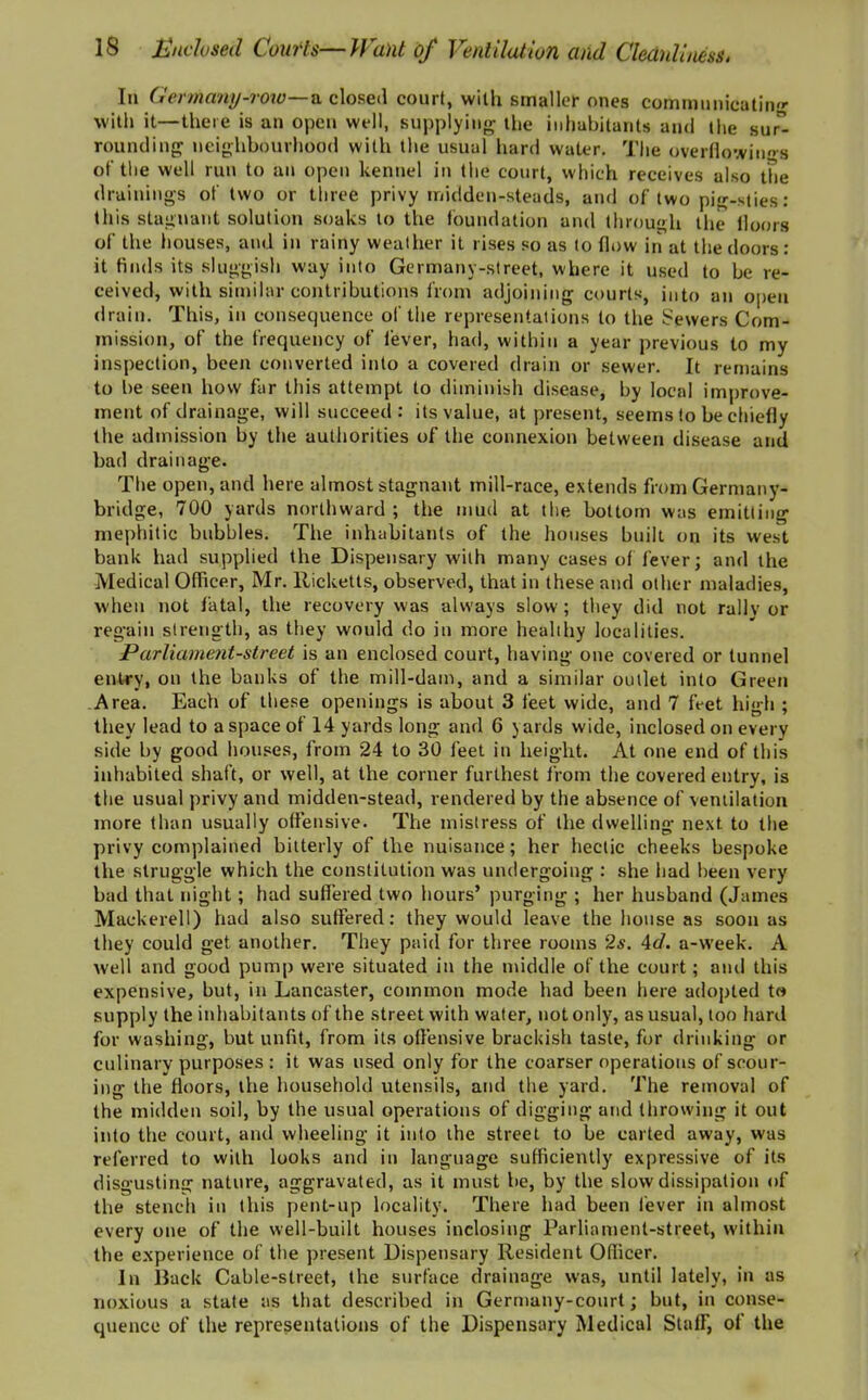 In Germany-row—a closed court, with smaller ones communicating with it—there is an open well, supplying the inhabitants and the sur” rounding neighbourhood with the usual hard water. The overflowings of the well run to an open kennel in the court, which receives also the drainings of two or three privy midden-steads, and of two pig-sties: this stagnant solution soaks to the foundation and through the floors of the houses, and in rainy weather it rises so as to flow iri at the doors: it finds its sluggish way into Germany-street, where it used to be re- ceived, with similar contributions from adjoining courts, into an open drain. This, in consequence of the representations to the Sewers Com- mission, of the frequency of fever, had, within a year previous to my inspection, been converted into a covered drain or sewer. It remains to be seen how far this attempt to diminish disease, by local improve- ment of drainage, will succeed: its value, at present, seems to be chiefly the admission by the authorities of the connexion between disease and bad drainage. The open, and here almost stagnant mill-race, extends from Germany- bridge, 700 yards northward ; the mud at the bottom was emitting mephitic bubbles. The inhabitants of the houses built on its west bank had supplied the Dispensary with many cases of fever; and the Medical Officer, Mr. Ricketts, observed, that in these and other maladies, when not fatal, the recovery was always slow; they did not railv or regain strength, as they would do in more heahhy localities. Parliament-street is an enclosed court, having one covered or tunnel entry, on the banks of the mill-dam, and a similar outlet into Green Area. Each of these openings is about 3 feet wide, and 7 feet high ; they lead to a space of 14 yards long and 6 yards wide, inclosed on every side by good houses, from 24 to 30 feet in height. At one end of this inhabited shaft, or well, at the corner furthest from the covered entry, is the usual privy and midden-stead, rendered by the absence of ventilation more than usually offensive. The mistress of the dwelling next to the privy complained bitterly of the nuisance; her hectic cheeks bespoke the struggle which the constitution was undergoing : she had been very bad that night; had suffered two hours’ purging ; her husband (James Mackerell) had also suffered: they would leave the house as soon as they could get another. They paid for three rooms 2s. Ad. a-week. A well and good pump were situated in the middle of the court; and this expensive, but, in Lancaster, common mode had been here adopted to supply the inhabitants of the street with water, not only, as usual, too hard for washing, but unfit, from its offensive brackish taste, for drinking or culinary purposes : it was used only for the coarser operations of scour- ing the floors, the household utensils, and the yard. The removal of the midden soil, by the usual operations of digging and throwing it out into the court, and wheeling it into the street to be carted away, was referred to with looks and in language sufficiently expressive of its disgusting nature, aggravated, as it must be, by the slow dissipation of the stench in this pent-up locality. There had been fever in almost every one of the well-built houses inclosing Parliament-street, within the experience of the present Dispensary Resident Officer. In Back Cable-street, the surface drainage was, until lately, in as noxious a state as that described in Germany-court; but, in conse- quence of the representations of the Dispensary Medical Staff, of the