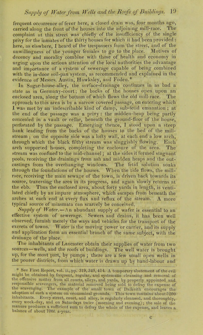 Supply of Water from Wells and the Roofs oj Buildings. 10 frequent occurrence of fever here, a closed drain was, four months ago, carried along the front of the houses into the adjoining mill-race. The complaint at this street was chiefly of the insufficiency of the single privy for the inmates of the thirty houses for which it had been provided : here, as elswhere, I heard of the trespassers from the street, and of the unwillingness of the younger females to go to the place. Motives ot decency and morality combine with those of health and economy in urging upon the serious attention of the local authorities the advantage and importance of a system of sewerage capable of being combined with the in-door soil-pan system, as recommended and explained in the evidence of Messrs. Austin, Hawksley, and Foden.* In Sugar-house-alley, the surface-drainage continues in as had a state as in Germany-court; the backs of the houses open upon an enclosed area, along the bottom of which flows the old mill-race. The approach to this area is by a narrow covered passage, on entering which I was met by an indescribable kind of damp, sub-fetid emanation ; at the end of the passage was a privy : the midden-heap being partly concealed in a vault or cellar, beneath the ground-floor of the house, perforated by the passage. Emerging thence, I stood upon a steep bank leading from the backs of the houses to the bed of the mill- stream ; on the opposite side was a lofty wall, at each end a low arch, through which the black filthy stream was sluggishly flowing. Each arch supported houses, completing the enclosure of the area. The stream was confined to the mid-channel; at the sides it formed stagnant pools, receiving the drainings from ash and midden heaps and the out- castings from the overhanging windows. The fetid solution soaks through the foundations of the houses. When the tide flows, the mill- race, receiving the main sewage of the town, is driven back towards its source, traversing the area in its progress, and again slowly returns at the ebb. Thus the enclosed area, about forty yards in length, is venti- lated chiefly by an impure atmosphere, which escapes from beneath the arches at each end at every flux and reflux of the stream. A more typical source of miasmata can scarcely be conceived. Supply of Water. — An abundant supply of wafer is essential to an effective system of sewerage. Sewers and drains, it has been well observed, furnish merely the ways and vehicles for the transport of the excreta of towns. Water is the moving power or carrier, and its supply and application form an essential branch of the same subject, with the drainage of the place. The inhabitants of Lancaster obtain their supplies of water from two sources1—wells, and the roofs of buildings. The well water is brought up, for the most part, by pumps ; there are a few small open wells in the poorer districts, from which water is drawn up by hand-labour and See 1< irst Report, vol. ii.,pp. 319,349, 414. A temporary abatement of the evil might be obtained by frequent, regular, and systematic cleansing and removal of the offensive matter from all courts, alleys, and yards, by properly appointed and responsible scavengers, the material removed being sold to defray the expense of the scavenging. The example of the small town of Dalkeith encourages the adoption of sucli a system on economical grounds. This town contains about 5200 inhabitants. Every street, court, and alley, is regularly cleansed, and thoroughly, every week-day, and on Saturdays twice (morning and evening) ; the sale of the manure produces a sufficient sum to defray the whole of the expense, and leaves a balance of about 100/, a-year. c