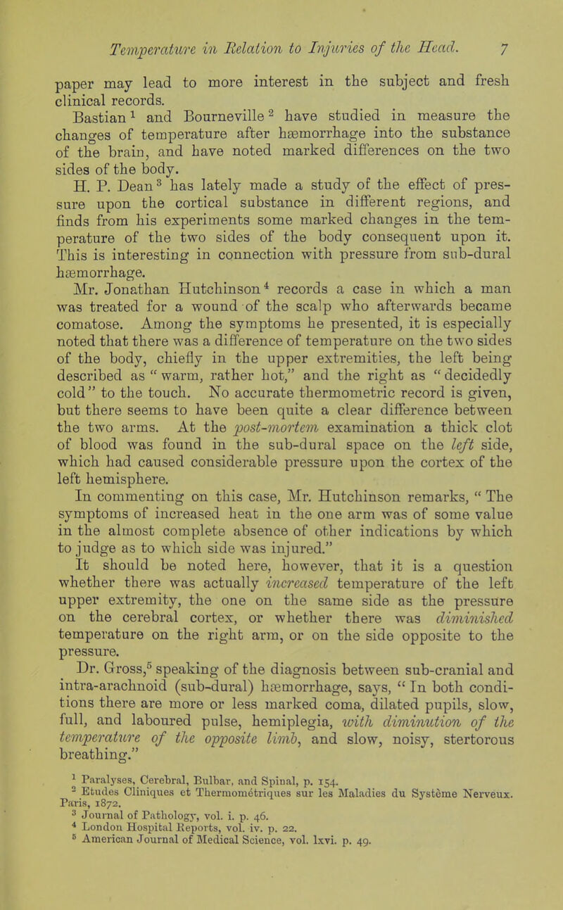 paper may lead to more interest in the subject and fresh clinical records. Bastian ^ and Bourneville ^ have studied in measure the changes of temperature after hsemorrhage into the substance of the brain, and have noted marked differences on the two sides of the body. H. P. Dean^ has lately made a study of the effect of pres- sure upon the cortical substance in different regions, and finds from his experiments some marked changes in the tem- perature of the two sides of the body consequent upon it. This is interesting in connection with pressure from snb-dural haemorrhage. Mr. Jonathan Hutchinson* records a case in which a man was treated for a wound of the scalp who afterwards became comatose. Among the symptoms he presented, it is especially noted that there was a difference of temperature on the two sides of the body, chiefly in the upper extremities, the left being described as  warm, rather hot, and the right as  decidedly cold to the touch. No accurate thermometric record is given, but there seems to have been quite a clear difference between the two arms. At the post-mortem examination a thick clot of blood was found in the sub-dural space on the left side, which had caused considerable pressure upon the cortex of the left hemisphere. In commenting on this case, Mr. Hutchinson remarks,  The symptoms of increased heat in the one arm was of some value in the almost complete absence of other indications by which to judge as to which side was injured. It should be noted here, however, that it is a question whether there was actually increased temperature of the left upper extremity, the one on the same side as the pressure on the cerebral cortex, or whether there was diminished temperature on the right arm, or on the side opposite to the pressure. Dr. Gross,^ speaking of the diagnosis between sub-cranial and intra-arachnoid (sub-dural) haemorrhage, says,  In both condi- tions there are more or less marked coma, dilated pupils, slow, full, and laboured pulse, hemiplegia, loith diminution of the temperature of the opposite limh, and slow, noisy, stertorous breathing. ^ Paralyses, Cerebral, Bulbar, and Spinal, p. 154. - Etudes Cliniques et Thermometriques sur les Maladies du Systeme Nerveux. Paris, 1872. Journal of Pathology, vol. i. p. 46. * London Hospital Eeports, vol. iv. p. 22.