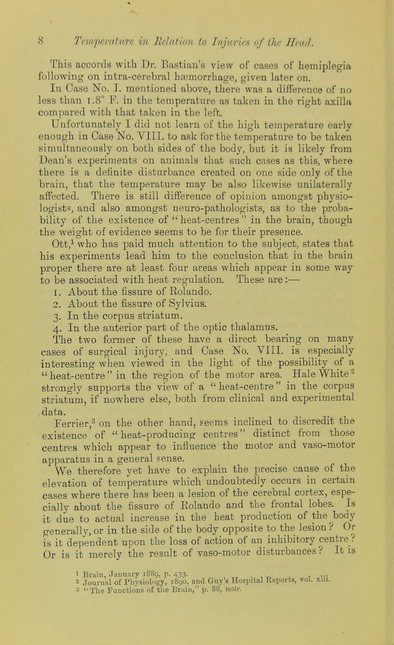 This accords with Dr. B<astian's view of cases of hemiplegia following on intra-cerebral haimorrhage, given later on. In Case No. I. mentioned above, there was a difference of no less than i.8° F. in the temperature as taken in the right axilla compared with that takea in the left. Unfortunately I did not learn of the high temperature early enough in Case No. VIII. to ask for the temperature to be taken simultaneously on both sides of the body, but it is likely from Dean's experiments on animals that such cases as this, where there is a definite disturbance created on one side only of the brain, that the temperature may be also likewise unilaterally affected. There is still difference of opinion amongst physio- logist', and also amongst ueuro-pathologists, as to the proba- bility of the existence of heat-centres in the brain, though the weight of evidence seems to be for their presence. Ott,^ who has paid much attention to the subject, states that his experiments lead him to the conclusion that in the brain proper there are at least four areas which appear in some way to be associated with heat regulation. These are:— 1. About the fissure of Rolando. 2. About the fissure of Sylvius. 3. In the corpus striatum. 4. In the anterior part of the optic thalamus. The two former of these have a direct bearing on many cases of surgical injury, and Case No. VIII. is especially interesting when viewed in the light of the possibility of a  heat-centre  in the region of the motor area. Hale White ^ strongly supports the view of a heat-centre in the corpus striatum, if nowhere else, both from clinical and experimental data. rerrier,^ on the other hand, seems inclined to discredit the existence of heat-producing centres distinct from those centres which appear to influence the motor and vaso-motor apparatus in a general sense. We therefore yet have to explain the precise cause of the elevation of temperature which undoubtedly occurs in certain cases where there has been a lesion of the cerebral cortex, espe- cially about the fissure of Eolando and the frontal lobes. Is it due to actual increase in the heat production of the body generally, or in the side of the body opposite to the lesion ? Or is it dependent upon the loss of action of an inhibitory centre ? Or is it merely the result of vaso-motor disturbances ? It is 1 Brain, January 1889, p. 433. ., , „ , 1 v 2 Jourual of Physiology, 1890, and Guy's Hospital Reports, vol. xlii. » The Fiinctious of the Brain, p. 88, note.
