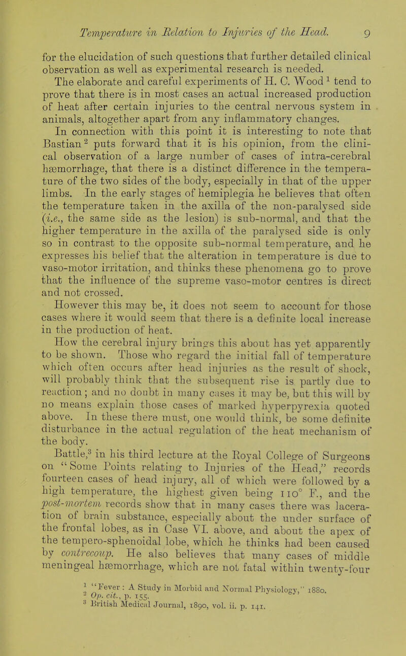 for the elucidation of such questions that further detailed clinical observation as well as experimental research is needed. The elaborate and careful experiments of H. C. Wood ^ tend to prove that there is in most cases an actual increased production of heat after certain injuries to the central nervous system in animals, altogether apart from any inflammatory changes. In connection with this point it is interesting to note that Bastian^ puts forward that it is his opinion, from the clini- cal observation of a large number of cases of intra-cerebral heemorrhage, that there is a distinct difference in the tempera- ture of the two sides of the body, especially in that of the upper limbs. In the early stages of hemiplegia he believes that often the temperature taken in the axilla of the non-paralysed side {i.e., the same side as the lesion) is sub-normal, and that the higher temperature in the axilla of the paralysed side is only so in contrast to the opposite sub-normal temperature, and he expresses bis belief that the alteration in temperature is due to vaso-motor irritation, and thinks these phenomena go to pi'ove that the influence of the supreme vaso-motor centres is direct and not crossed. However this may be, it does not seem to account for those cases where it would seem that there is a definite local increase in the productioa of heat. How the cerebral injury brings this about has yet apparently to be shown. Those who regard the initial fall of temperature which often occurs after head injuries as the result of shock, will probably think that the subsequent rise is partly due to reaction ; and no doubt in many cases it may be, but this will by no means explain those cases of marked hyperpyrexia quoted above. In these there must, one would think, be some definite disturbance in the actual regulation of the heat mechanism of the body. Battle,3 in his third lecture at the Royal College of Surgeons on Some Points relating to Injuries of the Head, records fourteen cases of head injury, all of which were followed by a high temperature, the highest given being 110° R, and the post-mortem records show that in many cases there was lacera- tion of brain substance, especially about the under surface of the frontal lobes, as in Case VI. above, and about the apex of the tempero-sphenoidal lobe, which he thinks had been caused by contrecoup. He also believes that many cases of middle meningeal heeraorrhage, which are not fatal within twenty-four 1 Fever : A Study in Morbid and Normal Physiology, 1880. - Of), cit, p. 155. 3 British Medical Journal, 1890, vol. ii. p. 141.