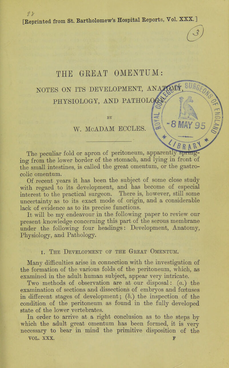 [Reprinted from St. Bartholomew's Hospital Reports, Vol. XXX. ] 0 THE GREAT OMENTUM: NOTES ON ITS DEVELOPMENT, AN PHYSIOLOGY, AND PATHOL BY W. McADAM ECOLES. The peculiar fold or apron of peritoneum, apparently* ^ ing from the lower border of the stomach, and lying in front of the small intestines, is called the great omentum, or the gastro- colic omentum. Of recent years it has been the subject of some close study with regard to its development, and has become of especial interest to the practical surgeon. There is, however, still some uncertainty as to its exact mode of origin, and a considerable lack of evidence as to its precise functions. It will be my endeavour in the following paper to review our present knowledge concerning this part of the serous membrane under the following four headings: Development, Anatomy, Physiology, and Pathology. I. The Development of the Great Omentum. Many difficulties arise in connection with the investigation of the formation of the various folds of the peritoneum, which, as examined in the adult human subject, appear very intricate. Two methods of observation are at our disposal: (a.) the examination of sections and dissections of embryos and foetuses in different stages of development; (5.) the inspection of the condition of the peritoneum as found in the fully developed state of the lower vertebrates. In order to arrive at a right conclusion as to the steps by which the adult great omentum has been formed, it is very necessary to bear in mind the primitive disposition of the VOL. XXX. F