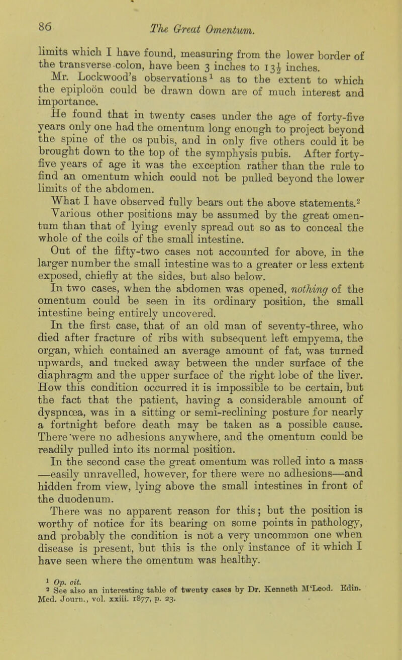 limits which I have found, measuring from the lower border of the transverse colon, have been 3 inches to 13^ inches. Mr. Lockwood's observations ^ as to the extent to which the epiploon could be drawn down are of much interest and importance. He found that in twenty cases under the age of forty-five years only one had the omentum long enough to project beyond the spine of the os pubis, and in only five others could it be brought down to the top of the symphysis pubis. After forty- five years of age it was the exception rather than the rule to find an omentum which could not be pulled beyond the lower limits of the abdomen. What I have observed fully bears out the above statements.^ Various other positions may be assumed by the great omen- tum than that of lying evenly spread out so as to conceal the whole of the coils of the small intestine. Out of the fifty-two cases not accounted for above, in the larger number the small intestine was to a greater or less extent exposed, chiefly at the sides, but also below. In two cases, when the abdomen was opened, nothing of the omentum could be seen in its ordinary position, the small intestine being entirely uncovered. In the first case, that of an old man of seventy-three, who died after fracture of ribs with subsequent left empyema, the organ, which contained an average amount of fat, was turned upwards, and tucked away between the under surface of the diaphragm and the upper surface of the right lobe of the liver. How this condition occurred it is impossible to be certain, but the fact that the patient, having a considerable amount of dyspnoea, was in a sitting or semi-reclining posture for nearly a fortnight before death may be taken as a possible cause. There'were no adhesions anywhere, and the omentum could be readily pulled into its normal position. In the second case the great omentum was rolled into a mass —easily unravelled, however, for there were no adhesions—and hidden from view, lying above the small intestines in front of the duodenum. There was no apparent reason for this; but the position is worthy of notice for its bearing on some points in pathology, and probably the condition is not a very uncommon one when disease is present, but this is the only instance of it which I have seen where the omentum was healthy. ^ Op. ait. . 3 See also an interesting table of twenty cases by Dr. Kenneth M'Leod. Edin. Med. Journ., vol. xxiii. 1877, p. 23.