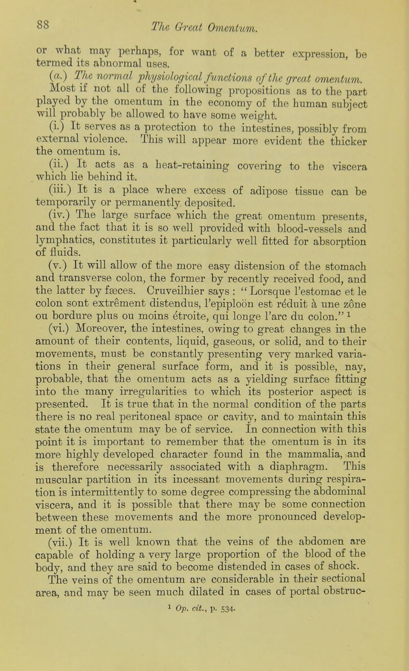 or what may perhaps, for want of a better expression, be termed its abnormal uses. (a.) The normal physiological functions of the great omentum. Most if not all of the following propositions as to the part played by the omentum in the economy of the human subject will probably be allowed to have some weight. (i.) It serves as a protection to the intestines, possibly from external violence. This will appear more evident the thicker the omentum is. (ii.) It acts as a heat-retaining covering to the viscera which lie behind it. (iii.) It is a place where excess of adipose tissue can be temporarily or permanently deposited. (iv.) The large surface which the great omentum presents, and the fact that it is so well provided with blood-vessels and lymphatics, constitutes it particularly well fitted for absorption of fluids. (v.) It will allow of the more easy distension of the stomach and transverse colon, the former by recently received food, and the latter by fgeces. Cruveilhier says :  Lorsque I'estomac et le colon sont extrement distendus, I'epiploon est r^duit k une zone on bordure plus ou moins etroite, qui longe Tare du colon. ^ (vi.) Moreover, the intestines, owing to great changes in the amount of their contents, liquid, gaseous, or solid, and to their movements, must be constantly presenting very marked varia- tions in their general surface form, and it is possible, nay, probable, that the omentum acts as a yielding surface fitting into the many irregularities to which its posterior aspect is presented. It is true that in the normal condition of the parts there is no real peritoneal space or cavity, and to maintain this state the omentum may be of service. In connection with this point it is important to remember that the omentum is in its more highly developed character found in the mammalia, and is therefore necessarily associated with a diaphragm. This muscular partition in its incessant movements during respira- tion is intermittently to some degree compressing the abdominal viscera, and it is possible that there may be some connection between these movements and the more pronounced develop- ment of the omentum. (vii.) It is well known that the veins of the abdomen are capable of holding a very large proportion of the blood of the body, and they are said to become distended in cases of shock. The veins of the omentum are considerable in their sectional area, and may be seen much dilated in cases of portal obstruc- 1 Op. cit., p. 534.