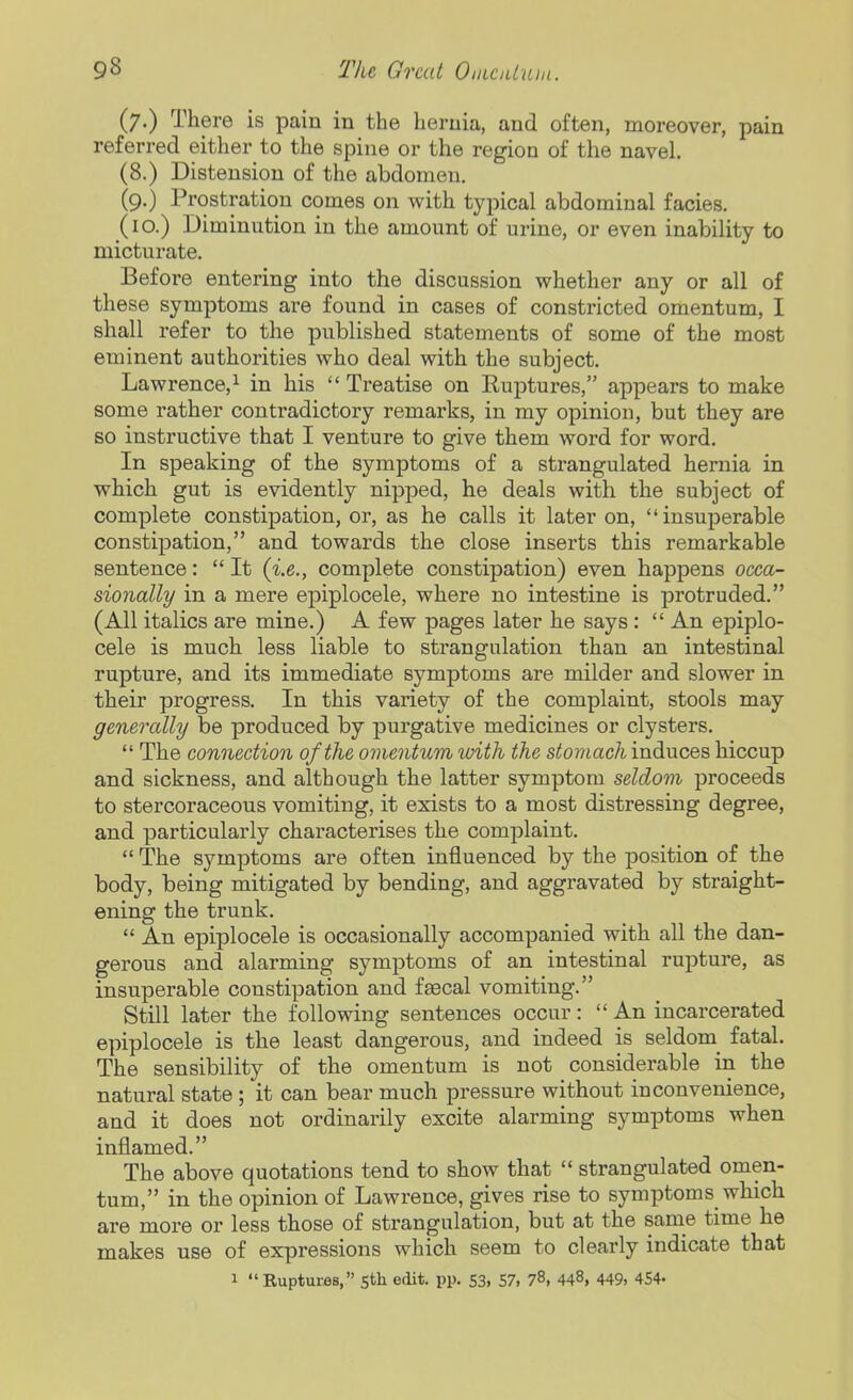 (7.) There is pain in the hernia, and often, moreover, pain referred either to the spine or the region of the navel (8.) Distension of the abdomen. (9.) Prostration comes on with typical abdominal facies. (10.) Diminution in the amount of urine, or even inability to micturate. Before entering into the discussion whether any or all of these symptoms are found in cases of constricted omentum, I shall refer to the published statements of some of the most eminent authorities who deal with the subject. Lawrence,^ in his Treatise on Ruptures, appears to make some rather contradictory remarks, in my opinion, but they are so instructive that I venture to give them word for word. In speaking of the symptoms of a strangulated hernia in which gut is evidently nipped, he deals with the subject of complete constipation, or, as he calls it later on, insuperable constipation, and towards the close inserts this remarkable sentence:  It {i.e., complete constipation) even happens occa- sionally in a mere epiplocele, where no intestine is protruded. (All italics are mine.) A few pages later he says:  An epiplo- cele is much less liable to strangulation than an intestinal rupture, and its immediate symptoms are milder and slower in their progress. In this variety of the complaint, stools may generally be produced by purgative medicines or clysters.  The connection of the omentum with the stomach induces hiccup and sickness, and although the latter symptom seldom proceeds to stercoraceous vomiting, it exists to a most distressing degree, and particularly characterises the complaint.  The symptoms are often influenced by the position of the body, being mitigated by bending, and aggravated by straight- ening the trunk.  An epiplocele is occasionally accompanied with all the dan- gerous and alarming symptoms of an intestinal rupture, as insuperable constipation and feecal vomiting. Still later the following sentences occur: An incarcerated epiplocele is the least dangerous, and indeed is seldom^ fatal. The sensibility of the omentum is not considerable in the natural state; it can bear much pressure without inconvenience, and it does not ordinarily excite alarming symptoms when inflamed. The above quotations tend to show that  strangulated omen- tum, in the opinion of Lawrence, gives rise to symptoms which are more or less those of strangulation, but at the sanie time he makes use of expressions which seem to clearly indicate that 1 Ruptures, sth edit. pp. 53, 57, 78, 448, 449. 454-