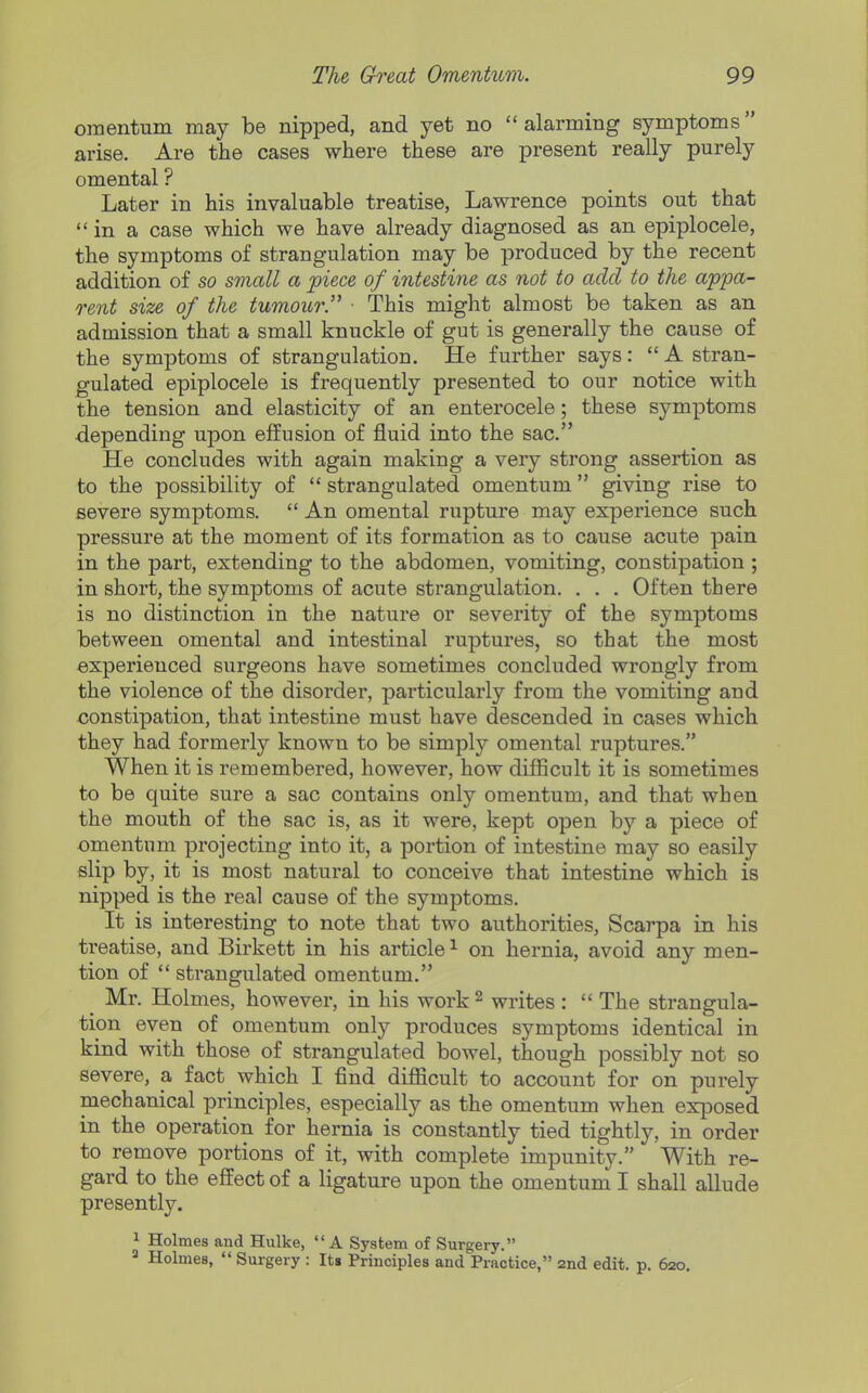 omentum may be nipped, and yet no  alarming symptoms arise. Are the cases where these are present really purely omental ? Later in his invaluable treatise, Lawrence points out that  in a case which we have already diagnosed as an epiplocele, the symptoms of strangulation may be produced by the recent addition of so small a piece of intestine as not to add to the appa- rent size of the tumoicr. ■ This might almost be taken as an admission that a small knuckle of gut is generally the cause of the symptoms of strangulation. He further says:  A stran- gulated epiplocele is frequently presented to our notice with the tension and elasticity of an enterocele; these symptoms depending upon effusion of fluid into the sac. He concludes with again making a very strong assertion as to the possibility of  strangulated omentum giving rise to severe symptoms.  An omental rupture may experience such pressure at the moment of its formation as to cause acute pain in the part, extending to the abdomen, vomiting, constipation ; in short, the symptoms of acute strangulation. . . . Often there is no distinction in the nature or severity of the symptoms between omental and intestinal ruptures, so that the most experienced surgeons have sometimes concluded wrongly from the violence of the disorder, particularly from the vomiting and constipation, that intestine must have descended in cases which they had formerly known to be simply omental ruptures. When it is remembered, however, how difficult it is sometimes to be quite sure a sac contains only omentum, and that when the mouth of the sac is, as it were, kept open by a piece of omentum projecting into it, a portion of intestine may so easily slip by, it is most natural to conceive that intestine which is nipped is the real cause of the symptoms. It is interesting to note that two authorities, Scarpa in his treatise, and Birkett in his article ^ on hernia, avoid any men- tion of  strangulated omentum. ^ Mr. Holmes, however, in his work ^ writes :  The strangula- tion even of omentum only produces symptoms identical in kind with those of strangulated bowel, though possibly not so severe, a fact which I find difiicult to account for on purely mechanical principles, especially as the omentum when exposed in the operation for hernia is constantly tied tightly, in order to remove portions of it, with complete impunity. With re- gard to the effect of a ligature upon the omentum I shall allude presently, 1 Holmes and Hulke, A System of Surgery. Holmes,  Surgery : It8 Principles and Practice, 2nd edit. p. 620.