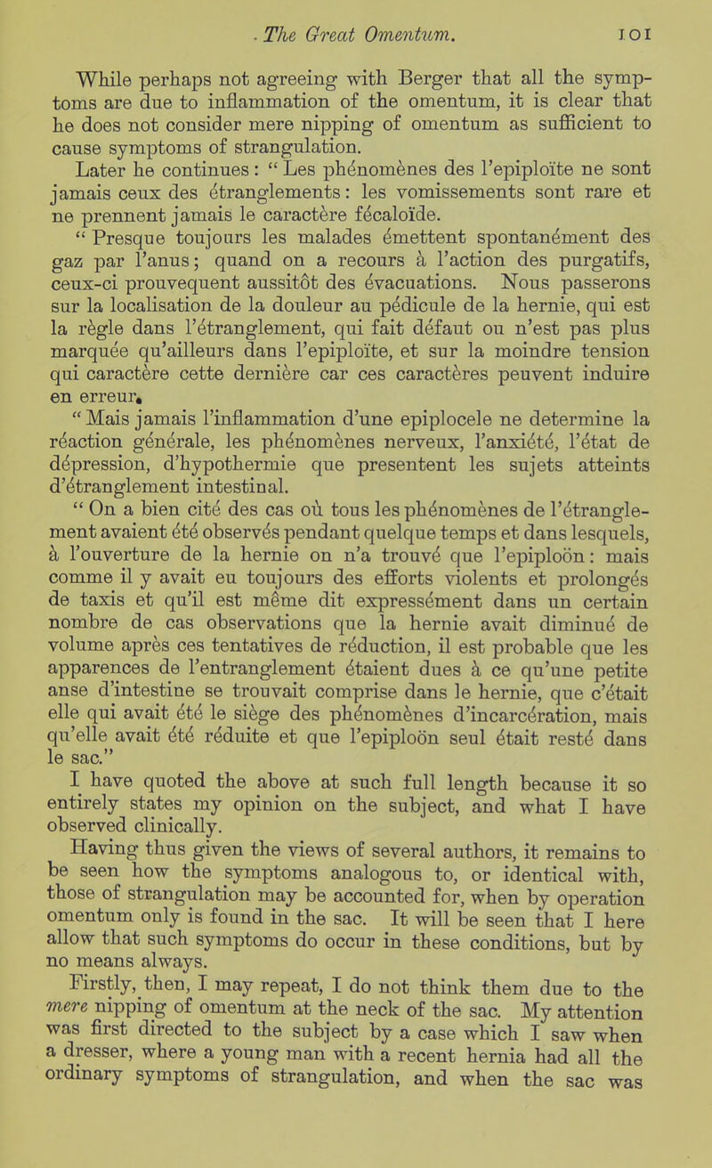 While perhaps not agreeing with Berger that all the symp- toms are due to inflammation of the omentum, it is clear that he does not consider mere nipping of omentum as sufficient to cause symptoms of strangulation. Later he continues:  Les j)h^nomenes des I'epiploite ne sont jamais ceux des ^tranglements: les vomissements sont rare et ne prennent jamais le caractfere fecaloide.  Presque toujours les malades ^mettent spontan^ment des gaz par I'anus; quand on a recours k Taction des purgatifs, ceux-ci prouvequent aussitot des Evacuations. Nous passerons sur la localisation de la douleur au p6dicule de la hernie, qui est la r^gle dans TEtranglement, qui fait defaut ou n'est pas plus marquee qu'ailleurs dans I'epiploite, et sur la moindre tension qui caractere cette derniere car ces caract^res peuvent induire en erreur, Mais jamais I'inflammation d'une epiplocele ne determine la reaction g^n^rale, les phEnom^nes nerveux, I'anxiEte, I'Etat de depression, d'hypothermie que presentent les sujets atteints d'Etranglement intestinal.  On a bien cite des cas ou tous les phEnomenes de I'Etrangle- ment avaient EtE observes pendant quelque temps et dans lesquels, k I'ouverture de la hernie on n'a trouvE que I'epiploon: mais comme il y avait eu toujours des ejfforts violents et prolongEs de taxis et qu'il est m^me dit expressement dans un certain nombre de cas observations que la hernie avait diminuE de volume apres ces tentatives de rMuction, il est probable que les apparences de I'entranglement Etaient dues k ce qu'une petite anse d intestine se trouvait comprise dans le hernie, que c'etait elle qui avait Ete le siege des ph^nom^nes d'incarcEration, mais qu'elle avait EtE r^duite et que I'epiploon seul Etait reste dans le sac. I have quoted the above at such full length because it so entirely states my opinion on the subject, and what I have observed clinically. Having thus given the views of several authors, it remains to be seen how the symptoms analogous to, or identical with, those of strangulation may be accounted for, when by operation omentum only is found in the sac. It will be seen that I here allow that such symptoms do occur in these conditions, but by no means always. Firstly, then, I may repeat, I do not think them due to the mere nipping of omentum at the neck of the sac. My attention was first directed to the subject by a case which I saw when a dresser, where a young man with a recent hernia had all the ordinary symptoms of strangulation, and when the sac was