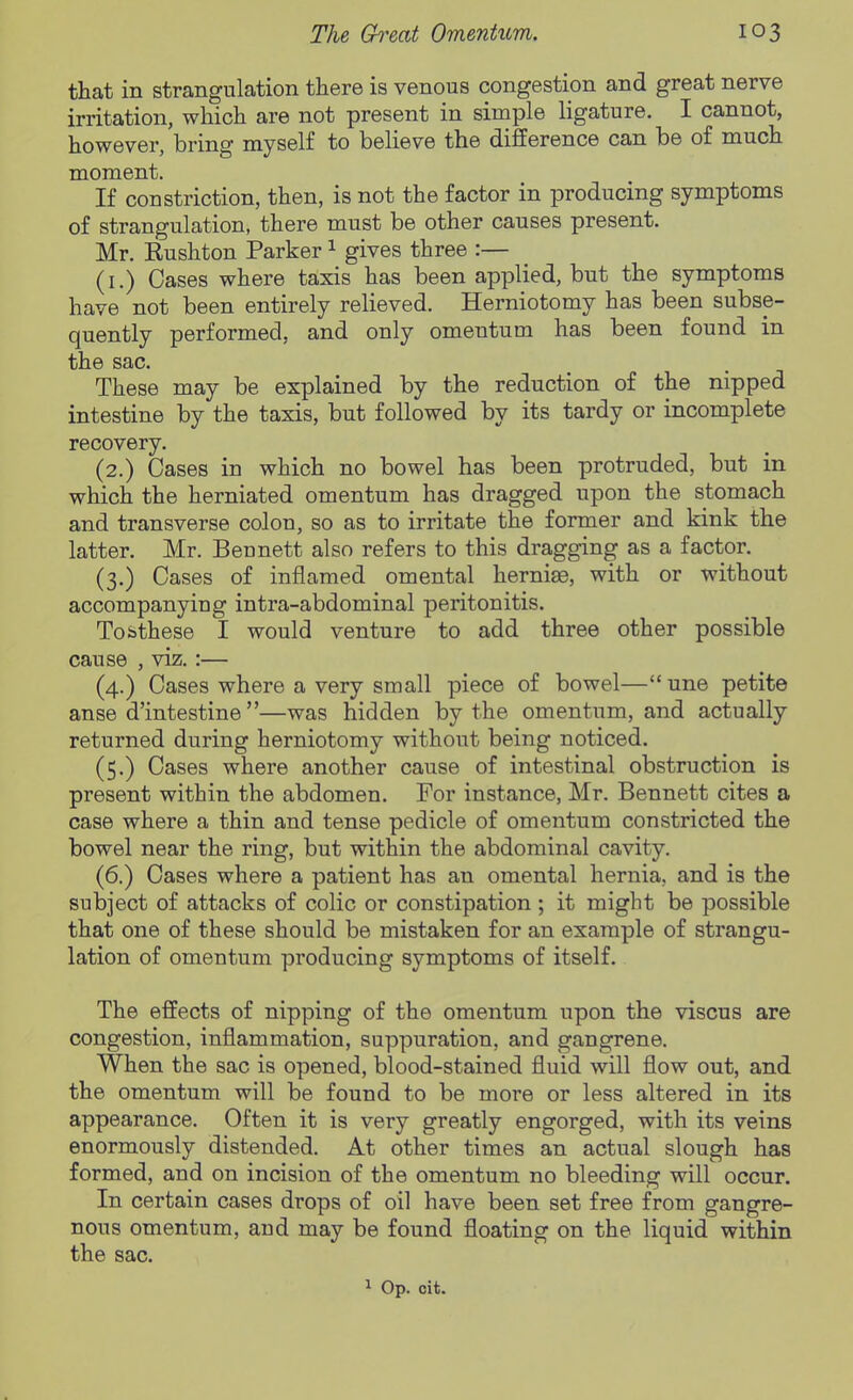 that in strangulation there is venous congestion and great nerve irritation, which are not present in simple ligature. I cannot, however, bring myself to believe the difference can be of much moment. If constriction, then, is not the factor in producing symptoms of strangulation, there must be other causes present. Mr. Rushton Parker ^ gives three :— (i.) Cases where taxis has been applied, but the symptoms have not been entirely relieved. Herniotomy has been subse- quently performed, and only omentum has been found in the sac. These may be explained by the reduction of the nipped intestine by the taxis, but followed by its tardy or incomplete recovery. (2.) Oases in which no bowel has been protruded, but in which the herniated omentum has dragged upon the stomach and transverse colon, so as to irritate the former and kink the latter. Mr. Beunett also refers to this dragging as a factor. (3.) Cases of inflamed omental hernia, with or without accompanying intra-abdominal peritonitis. Tobthese I would venture to add three other possible cause , viz.:— (4.) Cases where a very small piece of bowel— une petite anse d'intestine—was hidden by the omentum, and actually returned during herniotomy without being noticed. (5.) Cases where another cause of intestinal obstruction is present within the abdomen. For instance, Mr. Bennett cites a case where a thin and tense pedicle of omentum constricted the bowel near the ring, but within the abdominal cavity. (6.) Cases where a patient has an omental hernia, and is the subject of attacks of colic or constipation ; it might be possible that one of these should be mistaken for an example of strangu- lation of omentum producing symptoms of itself. The effects of nipping of the omentum upon the viscus are congestion, inflammation, suppuration, and gangrene. When the sac is opened, blood-stained fluid will flow out, and the omentum will be found to be more or less altered in its appearance. Often it is very greatly engorged, with its veins enormously distended. At other times an actual slough has formed, and on incision of the omentum no bleeding will occur. In certain cases drops of oil have been set free from gangre- nous omentum, and may be found floating on the liquid within the sac. 1 Op. cit.