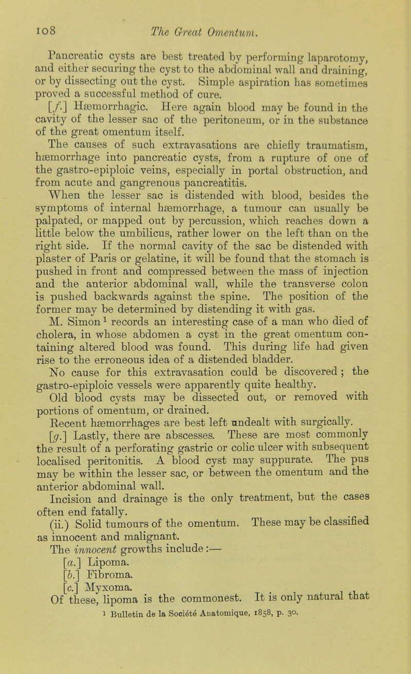 Pancreatic cysts are best treated by performing laparotomy, and either securing the cyst to the abdominal wall and draining, or by dissecting out the cyst. Simple aspiration has sometimes proved a successful method of cure. [/.] Hasmorrhagic. Here again blood may be found in the cavity of the lesser sac of the peritoneum, or in the substance of the great omentum itself. The causes of such extravasations are chiefly traumatism, haemorrhage into pancreatic cysts, from a rupture of one of the gastro-epiploic veins, especially in portal obstruction, and from acute and gangrenous pancreatitis. When the lesser sac is distended with blood, besides the symptoms of internal haemorrhage, a tumour can usually be palpated, or mapped out by percussion, which reaches down a little below the umbilicus, rather lower on the left than on the right side. If the normal cavity of the sac be distended with plaster of Paris or gelatine, it will be found that the stomach is pushed in front and compressed between the mass of injection and the anterior abdominal wall, while the transverse colon is pushed backwards against the spine. The position of the former may be determined by distending it with gas. M. Simon ^ records an interesting case of a man who died of cholera, in whose abdomen a cyst in the great omentum con- taining altered blood was found. This during life had given rise to the erroneous idea of a distended bladder. No cause for this extravasation could be discovered ; the gastro-epiploic vessels were apparently quite healthy. Old blood cysts may be dissected out, or removed with portions of omentum, or drained, Eecent haemorrhages are best left nndealt with surgically. [^.] Lastly, there are abscesses. These are most commonly the result of a perforating gastric or colic ulcer with subsequent localised peritonitis. A blood cyst may suppurate. The pus may be within the lesser sac, or between the omentum and the anterior abdominal wall. Incision and drainage is the only treatment, but the cases often end fatally. (ii.) Solid tumours of the omentum. These may be classified as innocent and malignant. The innocent growths include:— [a.] Lipoma. [&.] Fibroma, [c] Myxoma. Of these, lipoma is the commonest. It is only natural that 1 Bulletin de la Sooi^te Auatomique, 1858, p. 30.