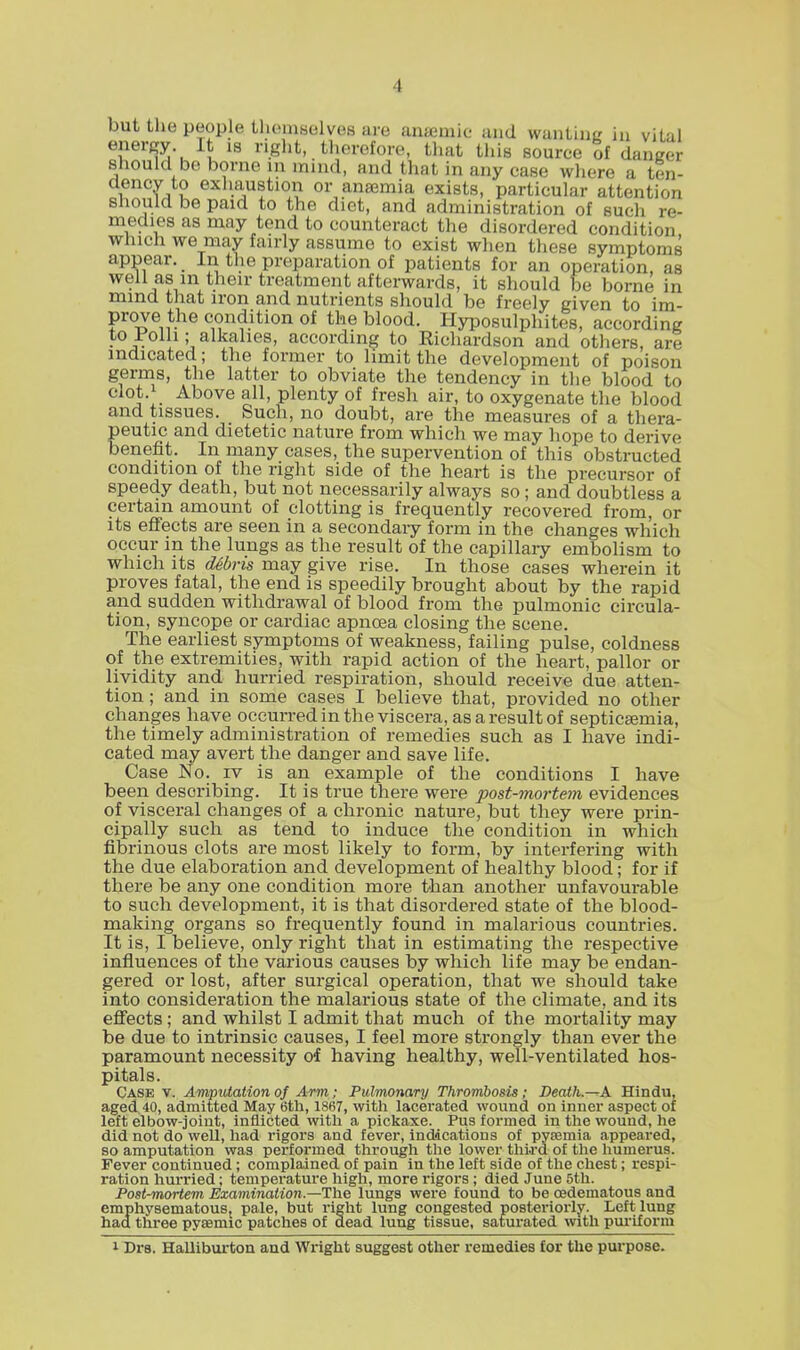 energy It is right, therefore, that this source of danger should be borne in mind, and that in any case where a ten- 2 exll.^u?tl0n or anaemia exists, particular attention should be paid to the diet, and administration of sucli re- medies as may tend to counteract the disordered condition which we may fairly assume to exist when these symptoms appear. In the preparation of patients for an operation, as well as m their treatment afterwards, it should be borne in mind that iron and nutrients should be freely given to im- prove the condition of the blood. Hyposulphites, according to rolli; alkalies, according to Richardson and others are indicated; the former to limit the development of poison germs, the latter to obviate the tendency in the blood to clot.i Above all, plenty of fresh air, to oxygenate the blood and tissues. Such, no doubt, are the measures of a thera- peutic and dietetic nature from which we may hope to derive benefit. In many cases, the supervention of this obstructed condition of the right side of the heart is the precursor of speedy death, but not necessarily always so; and doubtless a certain amount of clotting is frequently recovered from, or its effects are seen in a secondary form in the changes which occur in the lungs as the result of the capillary embolism to which its debris may give rise. In those cases wherein it proves fatal, the end is speedily brought about by the rapid and sudden withdrawal of blood from the pulmonic circula- tion, syncope or cardiac apncea closing the scene. The earliest symptoms of weakness, failing pulse, coldness of the extremities, with rapid action of the heart, pallor or lividity and hurried respiration, should receive due atten- tion ; and in some cases I believe that, provided no other changes have occurred in the viscera, as a result of septicaemia, the timely administration of remedies such as I have indi- cated may avert the danger and save life. Case No. iv is an example of the conditions I have been describing. It is true there were post-mortem evidences of visceral changes of a chronic nature, but they were prin- cipally such as tend to induce the condition in which fibrinous clots are most likely to form, by interfering with the due elaboration and development of healthy blood; for if there be any one condition more than another unfavourable to such development, it is that disordered state of the blood- making organs so frequently found in malarious countries. It is, I believe, only right that in estimating the respective influences of the various causes by which life may be endan- gered or lost, after surgical operation, that we should take into consideration the malarious state of the climate, and its effects; and whilst I admit that much of the mortality may be due to intrinsic causes, I feel more strongly than ever the paramount necessity of having healthy, well-ventilated hos- pitals. Case v. Amputation of Arm; Pulmonary Thrombosis; Death—A Hindu, aged 40, admitted May 6th, 1867, with lacerated wound on inner aspect of left elbow-joint, inflicted with a pickaxe. Pus formed in the wound, he did not do well, had rigors and fever, indications of pyaemia appeared, so amputation was performed through the lower third of the humerus. Fever continued; complained of pain in the left side of the chest; respi- ration hurried; temperature high, more rigors ; died June 5th. Post-mortem Examination.—The lungs were found to be edematous and emphysematous, pale, but right lung congested posteriorly. Left lung had three pyaemic patches of dead lung tissue, saturated with puriforin i Drs. Halliburton and Wright suggest other remedies for the purpose.