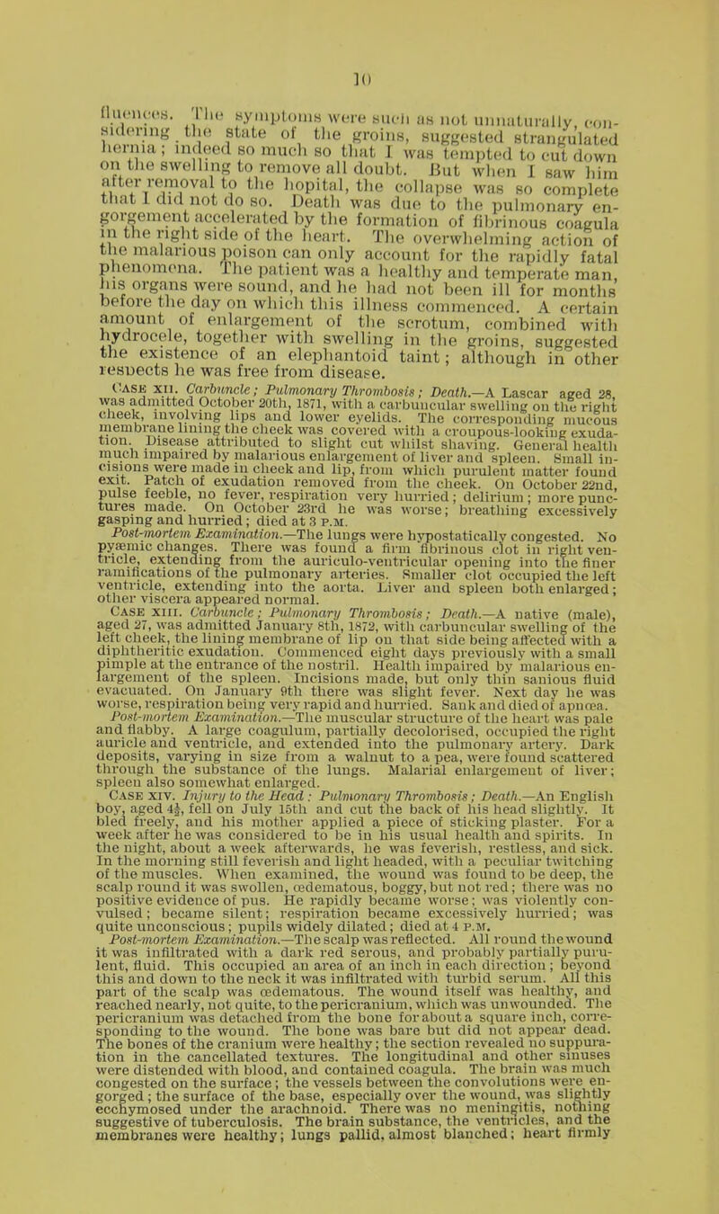 QuenceB. J Le symptoms were such as not unnaturally, oon- Sldering the state of the groins, suggested strangulated hernia; indeed so much so that I was tempted to cut down on the swelling to remove all doubt. But when I saw him aiter removal to the hopital, the collapse was so complete that I did not do so. Death was due to the pulmonary en- gorgement accelerated by the formation of fibrinous coagula m the right side of the heart. The overwhelming action of the malarious poison can only account for the rapidly fatal phenomena. The patient was a healthy and temperate man his organs were sound, and he had not been ill for months before the day on which this illness commenced. A certain amount of enlargement of the scrotum, combined with hydrocele, together with swelling in the groins, suggested the existence of an elephantoid taint; although in other resuects he was free from disease. Case xn. Carbuncle; Pulmonary Thrombosis ; Death.—A Lascar aged 28. was admitted October 20th, 1871, with a carbuncular swelling on the right cheek, involving lips and lower eyelids. The corresponding mucous membrane lining the cheek was covered with a croupous-looking exuda- tion Disease attributed to slight cut whilst shaving. General health much impaired by malarious enlargement of liver and spleen. Small in- cisions were made in cheek and lip, from which purulent matter found exit. Patch of exudation removed from the cheek. On October 22nd pulse feeble, no fever, respiration very hurried ; delirium ; more punc- tures made. On October 23rd he was worse: breathing excessively gasping and hurried; died at 3 p.m. Post-mortem Examination.—The lungs were hypostaticallv congested No pyaeniic changes. There was found a firm fibrinous clot in right ven- tricle, extending from the aurieulo-ventricular opening into the finer ramifications of the pulmonary arteries. Smaller clot occupied the left ventricle, extending into the aorta. Liver and spleen both enlarged; other viscera appeared normal. Case xiii. Carbuncle; Pulmonary Thrombosis; Death.—A native (male), aged 27, was admitted January 8th, 1872, with carbuncular swelling of the left cheek, the lining membrane of lip on that side being affected with a diphtheritic exudation. Commenced eight days previously with a small pimple at the entrance of the nostril. Health impaired by 'malarious en- largement of the spleen. Incisions made, but only thin sanious fluid evacuated. On January 9th there was slight fever. Next day he was worse, respiration being very rapid and hurried. Sank and died of apncea. Post-mortem Examination.—The muscular structure of the heart was pale and liabby. A large coagulum, partially decolorised, occupied the right auricle and ventricle, and extended into the pulmonary artery. Dark deposits, varying in size from a walnut to a pea, were found scattered through the substance of the lungs. Malarial enlargement of liver; spleen also somewhat enlarged. Case xiv. Injury to the Head : Pulmonary Thrombosis; Death.—An English boy, aged 4£, fell on July 15th and cut the back of his head slightly. It bled freely, and his mother applied a piece of sticking plaster. For a week after he was considered to be in his usual health and spirits. In the night, about a week afterwards, he was feverish, restless, and sick. In the morning still feverish and light headed, with a peculiar twitching of the muscles. When examined, the wound was found to be deep, the scalp round it was swollen, oedematous, boggy, but not red ; there was no positive evidence of pus. He rapidly became worse; was violently con- vulsed ; became silent; respiration became excessively hurried; was quite unconscious; pupils widely dilated; died at 4 p.m. Post-mortem Examination.—The scalp was reflected. All round the wound it was infiltrated with a dark red serous, and probably partially puru- lent, fluid. This occupied an area of an inch in each direction; beyond this and down to the neck it was infiltrated with turbid serum. All this part of the scalp was cedematous. The wound itself was healthy, and reached nearly, not quite, to the pericranium, which was un wounded. The pericranium was detached from the bone for about a square inch, corre- sponding to the wound. The bone was bare but did not appear dead. The bones of the cranium were healthy; the section revealed no suppura- tion in the cancellated textures. The longitudinal and other sinuses were distended with blood, and contained coagula. The brain was much congested on the surface; the vessels between the convolutions were en- gorged ; the surface of the base, especially over the wound, was slightly eccnymosed under the ai-achnoid. There was no meningitis, nothing suggestive of tuberculosis. The brain substance, the ventricles, and the membranes were healthy; lungs pallid, almost blanched; heart firmly