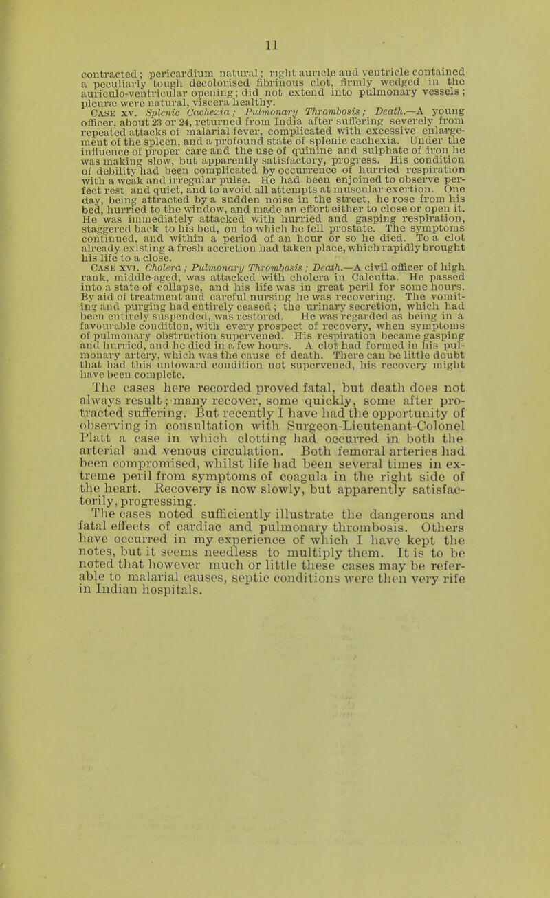 contracted; pericardium natural; right auricle and ventricle contained a peculiarly tough decolorised fibrinous clot, firmly wedged in the auri'cruo-ventricular opening; did not extend into pulmonary vessels; pleurre were natural, viscera healthy. Case xv. Splenic Cachexia; Pulmonary Thrombosis; Death.—A young officer, about 23 or 24, returned from India after suffering severely from repeated attacks of malarial fever, complicated with excessive enlarge- ment of the spleen, and a profound state of splenic cachexia. Under the influence of proper care and the use of quinine and sulphate of iron he was making slow, but apparently satisfactory, progress. His condition of debility had been complicated by occurrence of hurried respiration with a weak and irregular pulse. He had been enjoined to observe per- fect rest aud quiet, and to avoid all attempts at muscular exertion. One day, being attracted by a sudden noise in the street, he rose from his bed, hurried to the window, and made an effort either to close or open it. He was immediately attacked with hurried and gasping respiration, staggered back to his bed, on to which he fell prostate. The symptoms continued, and within a period of an hour or so he died. To a clot already existing a fresh accretion had taken place, which rapidly brought his life to a close. Case xvi. Cholera; Pulmonary Thrombosis; Death—A civil officer of high rank, middle-aged, was attacked with cholera in Calcutta. He passed into a state of collapse, and his life was in great peril for some hours. By aid of treatment and careful nursing he was recovering. The vomit- ing and purging had entirely ceased ; the urinary secretion, which had be.m entirely suspended, was restored. He was regarded as being in a favourable condition, with every prospect of recovery, when symptoms of pulmonary obstruction supervened. His respiration became gasping and hurried, and he died in a few hours. A clot had formed in his pul- monary artery, which was the cause of death. There can be little doubt that had this untoward condition not supervened, his recovery might have been complete. The oases here recorded proved fatal, but death does not always result; many recover, some quickly, some after pro- tracted suffering. But recently I have had the opportunity of observing in consultation with Surgeon-Lieutenant-Colonel Piatt a case in which clotting had occurred in both the arterial and venous circulation. Both femoral arteries had been compromised, whilst life had been several times in ex- treme peril from symptoms of coagula in the right side of the heart. Recovery is now slowly, but apparently satisfac- torily, progressing. The cases noted sufficiently illustrate the dangerous and fatal effects of cardiac and pulmonary thrombosis. Others have occurred in my experience of which I have kept the notes, but it seems needless to multiply them. It is to be noted that however much or little these cases may be refer- able to malarial causes, septic conditions were then very rife in Indian hospitals.