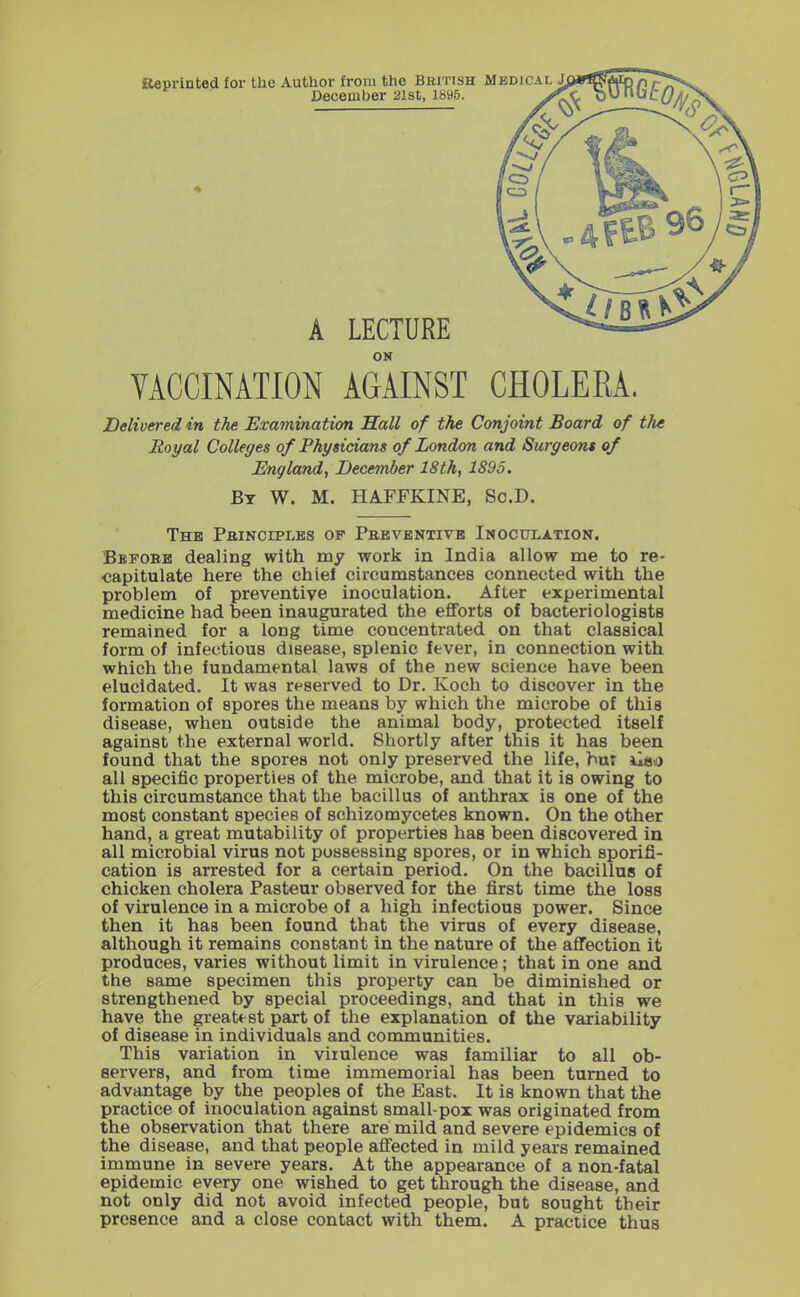 aeprinted for tlie Author from the British December 21st, 1895. A LECTURE ON VACCINATION AGAINST Delivered in the Examination Sail of the Conjoint Board of the Royal Colleges of Physicians of London and Surgeons of England, December 18th, 1895. By W. M. HAFFKINE, Sc.D. The PaiNCiPLES op Preventive Inoculation. Bbfobb dealing with my work in India allow me to re- capitulate here the chief circumstances connected with the problem of preventive inoculation. After experimental medicine had been inaugurated the efforts of bacteriologists remained for a long time concentrated on that classical form of infectious disease, splenic fever, in connection with which the fundamental laws of the new science have been elucidated. It was reserved to Dr. Koch to discover in the formation of spores the means by which the microbe of this disease, when outside the animal body, protected itself against the external world. Shortly after this it has been found that the spores not only preserved the life, bur iiao all specific properties of the microbe, and that it is owing to this circumstance that the bacillus of anthrax is one of the most constant species of schizomycetes known. On the other hand, a great mutability of properties has been discovered in all microbial virus not possessing spores, or in which sporifi- cation is arrested for a certain period. On the bacillus of chicken cholera Pasteur observed for the first time the loss of virulence in a microbe of a high infectious power. Since then it has been found that the virus of every disease, although it remains constant in the nature of the aflfection it produces, varies without limit in virulence; that in one and the same specimen this property can be diminished or strengthened by special proceedings, and that in this we have the greatest part of the explanation of the variability of disease in individuals and communities. This variation in virulence was familiar to all ob- servers, and from time immemorial has been turned to advantage by the peoples of the East. It is known that the practice of inoculation against small-pox was originated from the observation that there are mild and severe epidemics of the disease, and that people affected in mild years remained immune in severe years. At the appearance of a non-fatal epidemic every one wished to get through the disease, and not only did not avoid infected people, but sought their presence and a close contact with them. A practice thus CHOLERA.