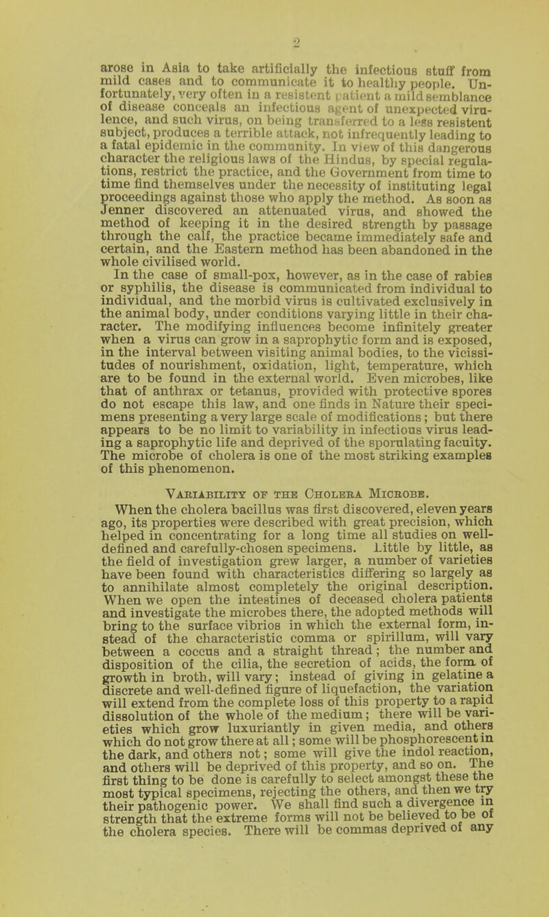 arose in Asia to take artificially the infectious stuff from mild cases and to communicate it to healthy people. Un- fortunately, very often in a resistent i aLient u mild semblance of disease conceals an infectious agent of unexpected viru- lence, and such virus, on being transferred to a less resistent subject, produces a terrible altack, not infrequently leading to a fatal epidemic in the community. In view of this dangerous character the religious laws of the Hindus, by special regula- tions, restrict the practice, and the Government from time to time find themselves under the necessity of instituting legal proceedings against those who apply the method. As soon as Jenner discovered an attenuated virus, and showed the method of keeping it in the desired strength by passage through the calf, the practice became immediately safe and certain, and the Eastern method has been abandoned in the whole civilised world. In the case of small-pox, however, as in the case of rabies or syphilis, the disease is communicated from individual to individual, and the morbid virus is cultivated exclusively in the animal body, under conditions varying little in their cha- racter. The modifying influences become infinitely greater when a virus can grow in a saprophytic form and is exposed, in the interval between visiting animal bodies, to the vicissi- tudes of nourishment, oxidation, light, temperature, which are to be found in the external world. Even microbes, like that of anthrax or tetanus, provided with protective spores do not escape this law, and one finds in Nature their speci- mens presenting a very large scale of modifications; but there appears to be no limit to variability in infectious virus lead- ing a saprophytic life and deprived of the sporulating faculty. The microbe of cholera is one of the most striking examples of this phenomenon. Vabiability op the Oholbba Micbobb. When the cholera bacillus was first discovered, eleven years ago, its properties were described with great precision, which helped in concentrating for a long time all studies on well- defined and carefully-chosen specimens. Little by little, as the field of investigation grew larger, a number of varieties have been found with characteristics diflFering so largely as to annihilate almost completely the original description. When we open the intestines of deceased cholera patients and investigate the microbes there, the adopted methods will bring to the surface vibrios in which the external form, in- stead of the characteristic comma or spirillum, will vary between a coccus and a straight thread; the number and disposition of the cilia, the secretion of acids, the form of growth in broth, will vary; instead of giving in gelatme a discrete and well-defined figure of liquefaction, the variation will extend from the complete loss of this property to a rapid dissolution of the whole of the medium; there will be vari- eties which grow luxuriantly in given media, and others which do not grow there at all; some will be phosphorescent in the dark, and others not; some will give the indol reaction, and others will be deprived of this property, and so on. The first thing to be done is carefully to select amongst these the most typical specimens, rejecting the others, and then we try their pathogenic power. We shall find such a divergence in strength that the extreme forms will not be believed to be of the cholera species. There will be commas deprived of any