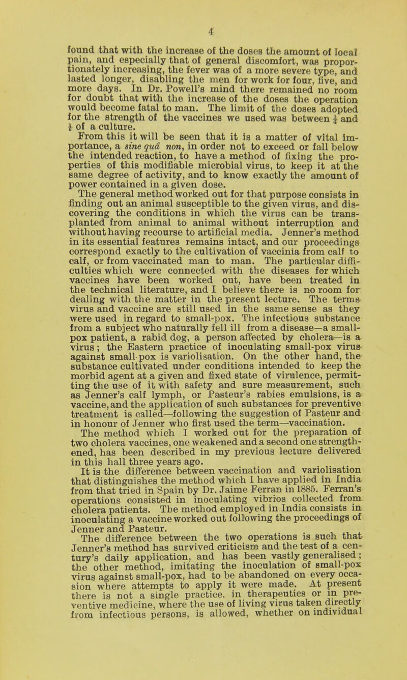 found that with the increase of the dosos the amount of loeaf pain, and especially that of general discomfort, was propor- tionately increasing, the fever was of a more severe type, and lasted longer, disabling the men for work for four, five, and more days. In Dr. Powell's mind there remained no room for doubt that with the increase of the doses the operation would become fatal to man. The limit of the doses adopted for the strength of the vaccines we used was between ^ and i of a culture. From this it will be seen that it is a matter of vital im- portance, a sine qua non, in order not to exceed or fall below the intended reaction, to have a method of fixing the pro- perties of this modifiable microbial virus, to keep it at the same degree of activity, and to know exactly the amount of power contained in a given dose. The general method worked out for that purpose consists in finding out an animal susceptible to the given virus, and dis- covering the conditions in which the virus can be trans- planted from animal to animal without interruption and without having recourse to artificial media. Jenner's method in its essential features remains intact, and our proceedings correspond exactly to the cultivation of vaccinia from calf to calf, or from vaccinated man to man. The particular diffi- culties which were connected with the diseases for which vaccines have been worked out, have been treated in the technical literature, and I believe there is no room for dealing with the matter in the present lecture. The terms virus and vaccine are still used in the same sense as they were used in regard to small-pox. The infectious substance from a subject who naturally fell ill from a disease—a small- pox patient, a rabid dog, a person affected by cholera—is a virus; the Eastern practice of inoculating small-pox virus against small pox is variolisation. On the other hand, the substance cultivated under conditions intended to keep the morbid agent at a given and fixed state of virulence, permit- ting the use of it with safety and sure measurement, such as Jenner's calf lymph, or Pasteur's rabies emulsions, is a vaccine, and the application of such substances for preventive treatment is called—following the suggestion of Pasteur and in honour of Jenner who first used the term—vaccination. The method which I worked out for the preparation of two cholera vaccines, one weakened and a second one strength- ened, has been described in my previous lecture delivered in this hall three years ago. It is the difl'erence between vaccination and variolisation that distinguishes the method which 1 have applied in India from that tried in Spain by Dr. Jaime Ferran in 1885. Ferran's operations consisted in inoculating vibrios collected from cholera patients. The method employed in India consists in inoculating a vaccine worked out following the proceedings of Jenner and Pasteur. The difference between the two operations is such that Jenner's method has survived criticism and the test of a cen- tury's daily application, and has been vastly generalised; the other method, imitating the inoculation of small-pox virus against small-pox, had to be abandoned on every occa- sion where attempts to apply it were made. At present there is not a single practice, in therapeutics or in pre- ventive medicine, where the use of living virus taken directly from infectious persons, is allowed, whether on individual