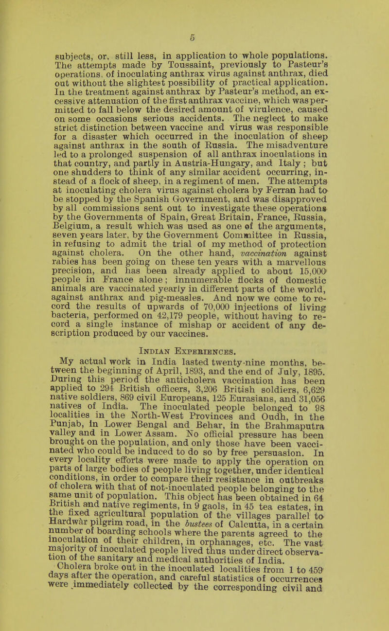 subjects, or, still less, in application to whole populations. The attempts made by Touasaint, previously to Pasteur's operations, of inoculating anthrax virus against anthrax, died out without the slightest possibility of practical application. In the treatment against anthrax by Pasteur's method, an ex- cessive attenuation of the first anthrax vaccine, which wasper- mitted to fall below the desired amount of virulence, caused on some occasions serious accidents. The neglect to make strict distinction between vaccine and virus was responsible for a disaster which occurred in the inoculation of sheep against anthrax in the south of Russia. The misadventure led to a prolonged suspension of all anthrax inoculations in that country, and partly in Austria-Hungary, and Italy ; but one shudders to think of any similar accident occurring, in- stead of a flock of sheep, in a regiment of men. The attempts at inoculating cholera virus against cholera by Ferran had to be stopped by the Spanish Government, and was disapproved by all commissions sent out to investigate these operations by the Governments of Spain, Great Britain, France, Russia, Belgium, a result which was used as one of the arguments, seven years later, by the Government Committee in Russia, in refusing to admit the trial of my method of protection against cholera. On the other hand, vaccination against rabies has been going on these ten years with a marvellous precision, and has been already applied to about 15,000 people in France alone; innumerable flocks of domestic animals are vaccinated yearly in different parts of the world, against anthrax and pig-measles. And now we come to re- cord the results of upwards of 70,000 injections of living bacteria, performed on 42,179 people, without having to re- cord a single instance of mishap or accident of any de- scription produced by our vaccines. Indian Expebiences. My actual work in India lasted twenty nine months, be- tween the beginning of April, 1893, and the end of July, 1895. During this period the anticholera vaccination has been applied to 294 British officers, 3,206 British soldiers, 6,629 native soldiers, 869 civil Europeans, 125 Eurasians, and 31,056 natives of India. The inoculated people belonged to 98 localities in the North-West Provinces and Oudh, in the Punjab, in Lower Bengal and Behar, in the Brahmaputra valley and in Lower Assam. No official pressure has been brought on the population, and only those have been vacci- nated who could be induced to do so by free persuasion. In every locality efl'orts were made to apply the operation on parts of large bodies of people living together, under identical conditions, in order to compare their resistance in outbreaks of cholera with that of not-inoculated people belonging to the same unit of population. This object has been obtained in 64 JSritish and native regiments, in 9 gaols, in 45 tea estates, in the fixed agricultural population of the villages parallel to Mardwclr pilgrim road, in the bustees of Calcutta, in a certain number of boarding schools where the parents agreed to the inoculation of their children, in orphanages, etc. The vast majority of inoculated people lived thus under direct observa- tion of the sanitary and medical authorities of India. Cholera broke out in the inoculated localities from 1 to 45^ aays after the operation, and careful statistics of occurrences were .immediately collected by the corresponding civil and