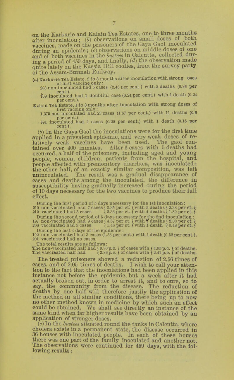 on the Karkurie and Kalain Tea Estates, one to three months after inoculation; ib) observations on small doses of both vaccines, made on the prisoners of the Gaya Gaol inoculated during an epidemic; (c) observations on middle doses of one and of both vaccines in the bustees in Calcutta, collected dur- ing a period of 459 days, and finally, {d) the observation made quite lately on the Kassia Hill coolies, from the survey party of the Assam-Burmah Eailway. (o) Karkurie Tea Estate, 2 to 3 months after inoculation with strong oses of first vaccine only: . . , „. 203 non-inoculated had 5 cases (2.46 per cent.) with 2 deaths (0.98 per fo9 inoculated had 1 doubtful case (0.24 per cent) with 1 death (0.24 per cent.). Kalain Tea Estate, i to 3 months after inoculation with strong doses of first vaccine only: 1,375 non-inoculated had 23 cases (1.67 per cent.) with 11 deaths (0.8 per cent.). . 681 inoculated had 2 cases (0.29 per cent.) with 1 death (0.15 per {b) In the Gaya Gaol the inoculations were for the first time applied in a prevalent epidemic, and very weak doses of re- latively weak vaccines have been used. The gaol con- tained over 400 inmates. After 6 cases with 6 deaths had occurred, a half of the prisoners, including aged and young people, women, children, patients from the hospital, and people aflected with premonitory diarrhoea, was inoculated; the other half, of an exactly similar composition, was left uninoculated. The result was a gradual disappearance of cases and deaths among the inoculated, the difference in susceptibility having gradually increased during the period of 10 days necessary for the two vaccines to produce their full effect. During the first period of 5 days necessary for the 1st inoculation : 210 non-vaccinated had 7 cases ( 3.3.5 per ct. ^with 5 deaths t 2.38 per ct.) 212 vaccinated had 5 cases \ 2.36 per ct. ( with 4 deaths \ 1.89 per ct.) During the second period of 5 days necessary for the 2nd inoculation: 197 non-vaccinated had 9 cases j 4.57 per ct. ^witliTdeaths ) 2.03 per ct. ) During the last 4 days of the epidemic: 192 non-vaccinated had 3 cases (1.56 per cent.) with 1 death (0.52 per cent.). 201 vaccinated had no cases. The total results are as follows: The non-vaccinated half had S 9.90 p.c. 1 of cases with S 4.95 p.c.) of deaths. The vacciaated half had \ 3.86p,c.) of cases with (2.41 p.c. f of deaths. The treated prisoners showed a reduction of 2.56 times of cases, and of 2.05 times of deaths. I wish to call your atten- tion to the fact that the inoculations had been applied in this instance not before the epidemic, but a week after it had actually broken out, in order to arrest it, and to cure, so to say, the community from the disease. The reduction of deaths by one half will therefore justify the application of the method in all similar conditions, there being up to now no other method known in medicine by which such an eflTect could be obtained. We shall see directly an instance of the same kind when far higher results have been obtained by an application of stronger doses. (c)In the bustees situated round the tanks in Calcutta, where cholera exists in a permanent state, the disease occurred in 36 houses with inoculated people. In each of these houses there was one part of the family inoculated and another not. The observations were continued for 459 days, with the fol- lowing results: cent.). 206 vaccinated had 3 cases