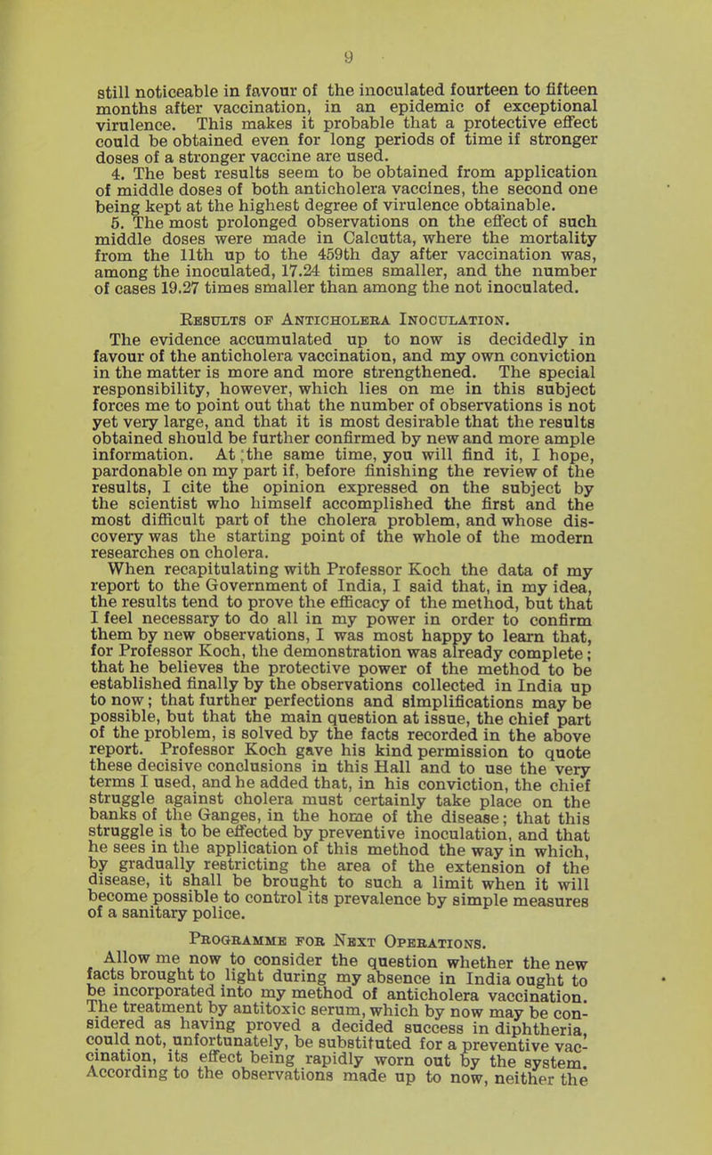 still noticeable in favour of the inoculated fourteen to fifteen months after vaccination, in an epidemic of exceptional virulence. This makes it probable that a protective effect could be obtained even for long periods of time if stronger doses of a stronger vaccine are used. 4. The best results seem to be obtained from application of middle doses of both anticholera vaccines, the second one being kept at the highest degree of virulence obtainable. 6, The most prolonged observations on the effect of such middle doses were made in Calcutta, where the mortality from the 11th up to the 459th day after vaccination was, among the inoculated, 17.24 times smaller, and the number of cases 19.27 times smaller than among the not inoculated. Ebstjlts of Anticholera Inoculation. The evidence accumulated up to now is decidedly in favour of the anticholera vaccination, and my own conviction in the matter is more and more strengthened. The special responsibility, however, which lies on me in this subject forces me to point out that the number of observations is not yet very large, and that it is most desirable that the results obtained should be further confirmed by new and more ample information. At :the same time, you will find it, I hope, pardonable on my part if, before finishing the review of the results, I cite the opinion expressed on the subject by the scientist who himself accomplished the first and the most difiicult part of the cholera problem, and whose dis- covery was the starting point of the whole of the modern researches on cholera. When recapitulating with Professor Koch the data of my report to the Government of India, I said that, in my idea, the results tend to prove the eflBcacy of the method, but that I feel necessary to do all in my power in order to confirm them by new observations, I was most happy to learn that, for Professor Koch, the demonstration was already complete; that he believes the protective power of the method to be established finally by the observations collected in India up to now; that further perfections and simplifications may be possible, but that the main question at issue, the chief part of the problem, is solved by the facts recorded in the above report. Professor Koch gave his kind permission to quote these decisive conclusions in this Hall and to use the very terms I used, and he added that, in his conviction, the chief struggle against cholera must certainly take place on the banks of the Ganges, in the home of the disease; that this struggle is to be effected by preventive inoculation, and that he sees in the application of this method the way in which, by gradually restricting the area of the extension of the disease, it shall be brought to such a limit when it will become possible to control its prevalence by simple measures of a sanitary police. Peogeamme fob Next Opeeations. Allow me now to consider the question whether the new facts brought to light during my absence in India ought to be incorporated into my method of anticholera vaccination The treatment by antitoxic serum, which by now may be con- sidered as having proved a decided success in diphtheria could not, unfortunately, be substituted for a preventive vac- cination. Its effect being rapidly worn out by the system According to the observations made up to now, neither the