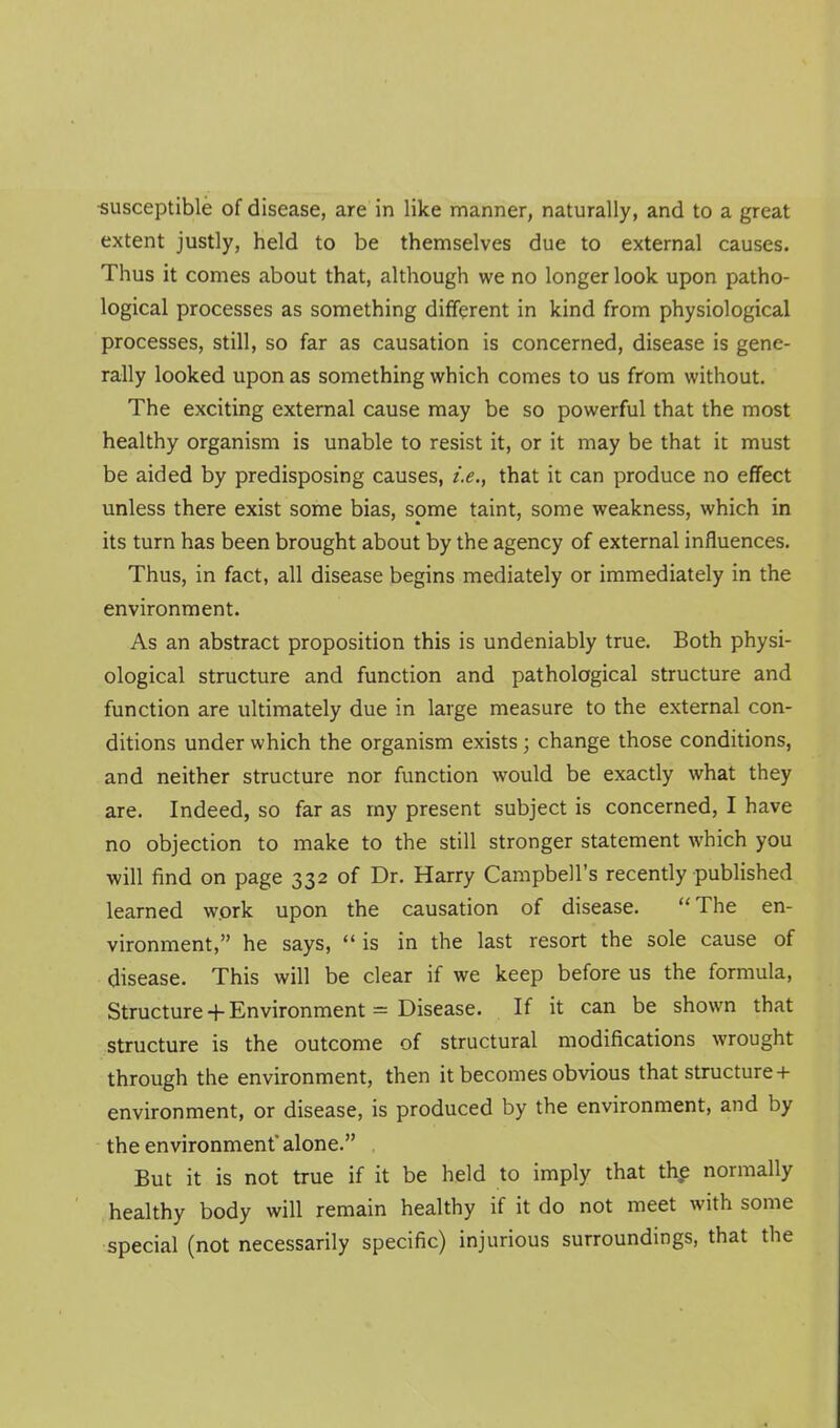 •susceptible of disease, are in like manner, naturally, and to a great extent justly, held to be themselves due to external causes. Thus it comes about that, although we no longer look upon patho- logical processes as something different in kind from physiological processes, still, so far as causation is concerned, disease is gene- rally looked upon as something which comes to us from without. The exciting external cause may be so powerful that the most healthy organism is unable to resist it, or it may be that it must be aided by predisposing causes, i.e., that it can produce no effect unless there exist some bias, some taint, some weakness, which in its turn has been brought about by the agency of external influences. Thus, in fact, all disease begins mediately or immediately in the environment. As an abstract proposition this is undeniably true. Both physi- ological structure and function and pathological structure and function are ultimately due in large measure to the external con- ditions under which the organism exists; change those conditions, and neither structure nor function would be exactly what they are. Indeed, so far as my present subject is concerned, I have no objection to make to the still stronger statement which you will find on page 332 of Dr. Harry Campbell's recently published learned wprk upon the causation of disease. The en- vironment, he says, is in the last resort the sole cause of disease. This will be clear if we keep before us the formula. Structure + Environment = Disease. If it can be shown that structure is the outcome of structural modifications wrought through the environment, then it becomes obvious that structure+ environment, or disease, is produced by the environment, and by the environment alone. But it is not true if it be held to imply that the normally healthy body will remain healthy if it do not meet with some special (not necessarily specific) injurious surroundings, that the