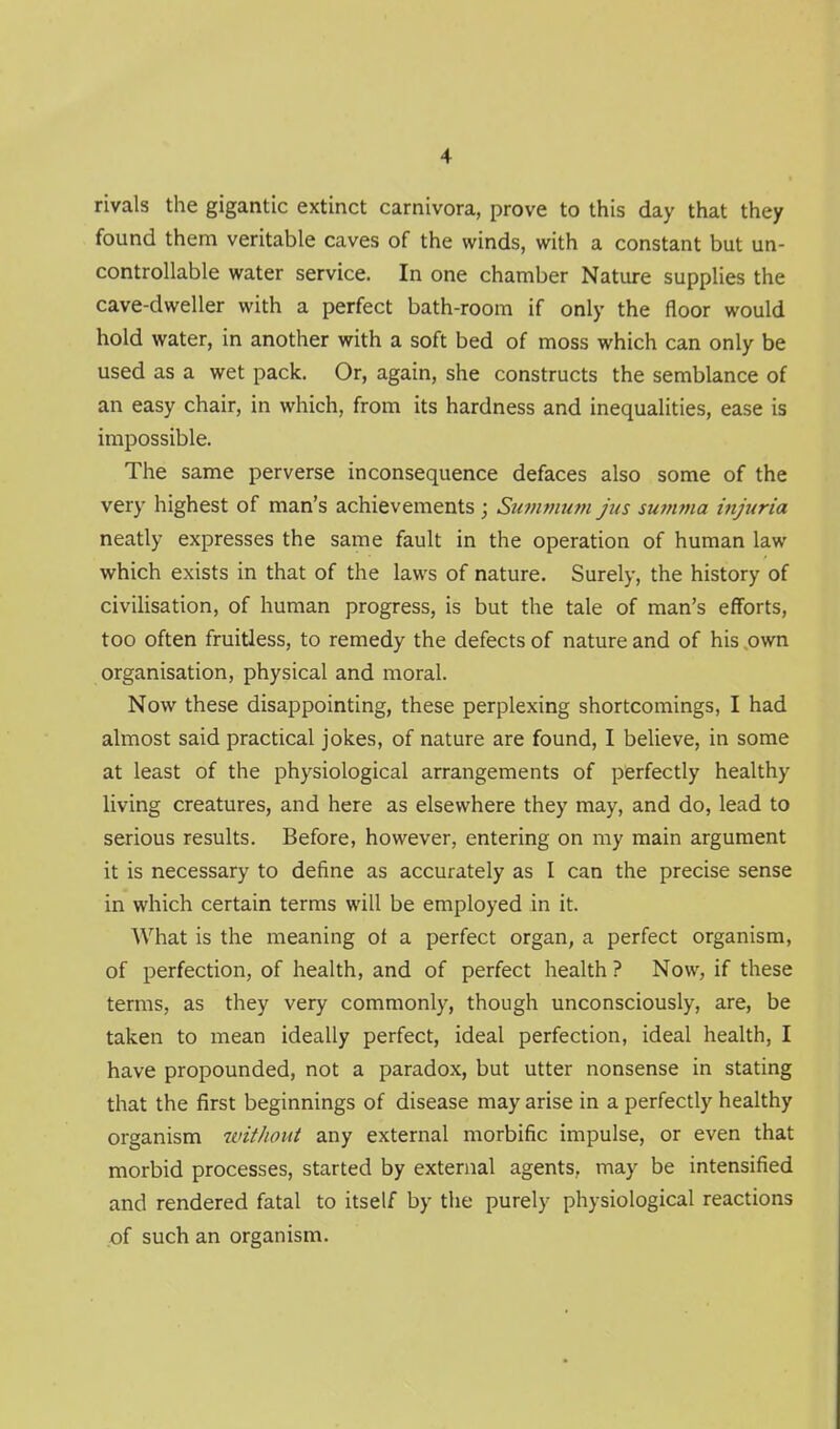 rivals the gigantic extinct carnivora, prove to this day that they found them veritable caves of the winds, with a constant but un- controllable water service. In one chamber Nature supplies the cave-dweller with a perfect bath-room if only the floor would hold water, in another with a soft bed of moss which can only be used as a wet pack. Or, again, she constructs the semblance of an easy chair, in which, from its hardness and inequalities, ease is impossible. The same perverse inconsequence defaces also some of the very highest of man's achievements ; Suvivium jus suffwia injuria neatly expresses the same fault in the operation of human law which exists in that of the laws of nature. Surely, the history of civiUsation, of human progress, is but the tale of man's efforts, too often fruitless, to remedy the defects of nature and of his ,own organisation, physical and moral. Now these disappointing, these perplexing shortcomings, I had almost said practical jokes, of nature are found, I believe, in some at least of the physiological arrangements of perfectly healthy living creatures, and here as elsewhere they may, and do, lead to serious results. Before, however, entering on my main argument it is necessary to define as accurately as I can the precise sense in which certain terms will be employed in it. What is the meaning of a perfect organ, a perfect organism, of perfection, of health, and of perfect health ? Now, if these terms, as they very commonly, though unconsciously, are, be taken to mean ideally perfect, ideal perfection, ideal health, I have propounded, not a paradox, but utter nonsense in stating that the first beginnings of disease may arise in a perfectly healthy organism without any external morbific impulse, or even that morbid processes, started by external agents, may be intensified and rendered fatal to itself by the purely physiological reactions of such an organism.
