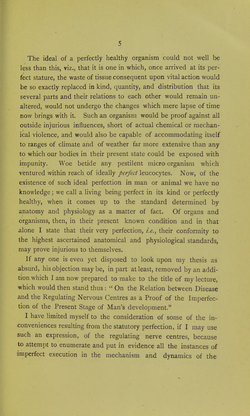 The ideal of a perfectly healthy organism could not well be less than this, viz., that it is one in which, once arrived at its per- fect stature, the waste of tissue consequent upon vital action would be so exactly replaced in kind, quantity, and distribution that its several parts and their relations to each other would remain un- altered, would not undergo the changes which mere lapse of time now brings with it. Such an organism would be proof against all outside injurious influences, short of actual chemical or mechan- ical violence, and would also be capable of accommodating itself to ranges of climate and of weather far more extensive than any to which our bodies in their present state could be exposed with impunity. Woe betide any pestilent micro organism which ventured within reach of ideally perfect leucocytes. Now, of the existence of such ideal perfection in man or animal we have no knowledge; we call a living being perfect in its kind or perfectly healthy, when it comes up to the standard determined by anatomy and physiology as a matter of fact. Of organs and organisms, then, in their present known condition and in that alone I state that their very perfection, i.e., their conformity to the highest ascertained anatomical and physiological standards, may prove injurious to themselves. If any one is even yet disposed to look upon my thesis as absurd, his objection may be, in part at least, removed by an addi- tion which I am now prepared to make to the title of my lecture, which would then stand thus :  On the Relation between Disease and the Regulating Nervous Centres as a Proof of the Imperfec- tion of the Present Stage of Man's development. I have limited myself to the consideration of some of the in- conveniences resulting from the statutory perfection, if I may use such an expression, of the regulating nerve centres, because to attempt to enumerate and put in evidence all the instances of imperfect execution in the mechanism and dynamics of the