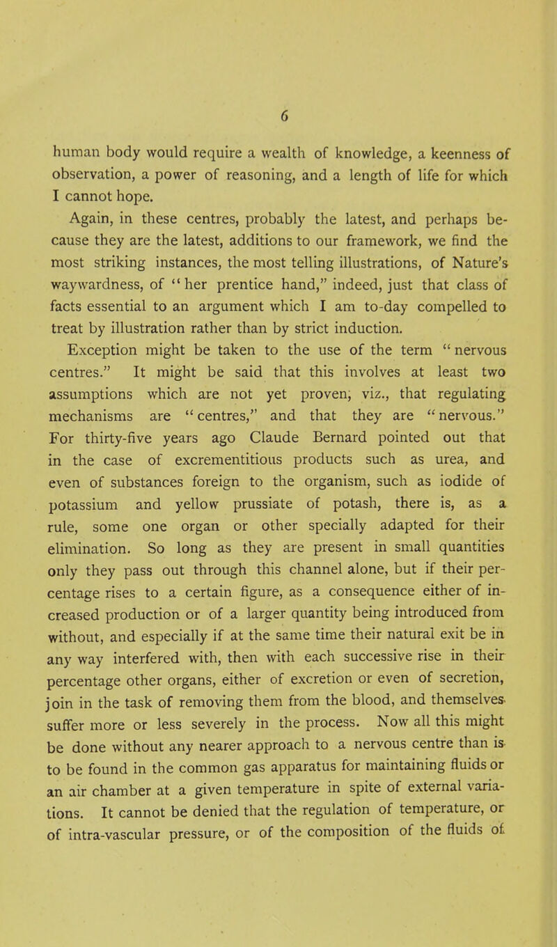 human body would require a wealth of knowledge, a keenness of observation, a power of reasoning, and a length of life for which I cannot hope. Again, in these centres, probably the latest, and perhaps be- cause they are the latest, additions to our framework, we find the most striking instances, the most telling illustrations, of Nature's waywardness, of her prentice hand, indeed, just that class of facts essential to an argument which I am to-day compelled to treat by illustration rather than by strict induction. Exception might be taken to the use of the term  nervous centres. It might be said that this involves at least two assumptions which are not yet proven, viz., that regulating mechanisms are centres, and that they are nervous. For thirty-five years ago Claude Bernard pointed out that in the case of excrementitious products such as urea, and even of substances foreign to the organism, such as iodide of potassium and yellow prussiate of potash, there is, as a rule, some one organ or other specially adapted for their elimination. So long as they are present in small quantities only they pass out through this channel alone, but if their per- centage rises to a certain figure, as a consequence either of in- creased production or of a larger quantity being introduced from without, and especially if at the same time their natural exit be id any way interfered with, then with each successive rise in their percentage other organs, either of excretion or even of secretion, join in the task of removing them from the blood, and themselves, suffer more or less severely in the process. Now all this might be done without any nearer approach to a nervous centre than is- to be found in the common gas apparatus for maintaining fluids or an air chamber at a given temperature in spite of external varia- tions. It cannot be denied that the regulation of temperature, or of intra-vascular pressure, or of the composition of the fluids of