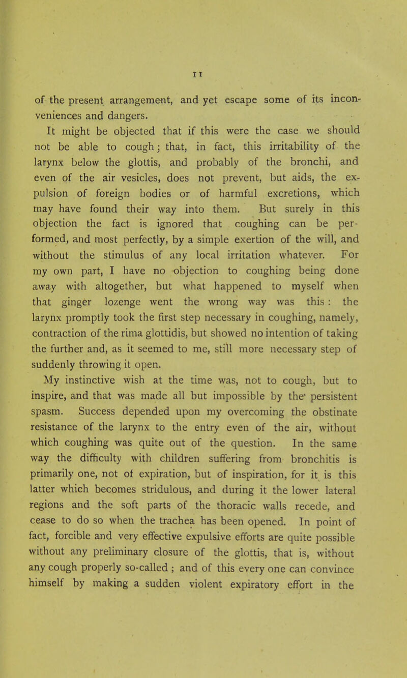 of the present arrangement, and yet escape some of its incon- veniences and dangers. It might be objected that if this were the case we should not be able to cough; that, in fact, this irritability of the larynx below the glottis, and probably of the bronchi, and even of the air vesicles, does not prevent, but aids, the ex- pulsion of foreign bodies or of harmful excretions, which may have found their way into them. But surely in this objection the fact is ignored that coughing can be per- formed, and most perfectly, by a simple exertion of the will, and without the stimulus of any local irritation whatever. For my own part, I have no objection to coughing being done away with altogether, but what happened to myself when that ginger lozenge Avent the wrong way was this : the larynx promptly took the first step necessary in coughing, namely, contraction of the rima glottidis, but showed no intention of taking the further and, as it seemed to me, still more necessary step of suddenly throwing it open. My instinctive wish at the time was, not to cough, but to inspire, and that was made all but impossible by the* persistent spasm. Success depended upon my overcoming the obstinate resistance of the larynx to the entry even of the air, without which coughing was quite out of the question. In the same way the difhculty with children suffering from bronchitis is primarily one, not of expiration, but of inspiration, for it is this latter which becomes stridulous, and during it the lower lateral regions and the soft parts of the thoracic walls recede, and cease to do so when the trachea has been opened. In point of fact, forcible and very effective expulsive efforts are quite possible without any preliminary closure of the glottis, that is, without any cough properly so-called ; and of this every one can convince himself by making a sudden violent expiratory effort in the