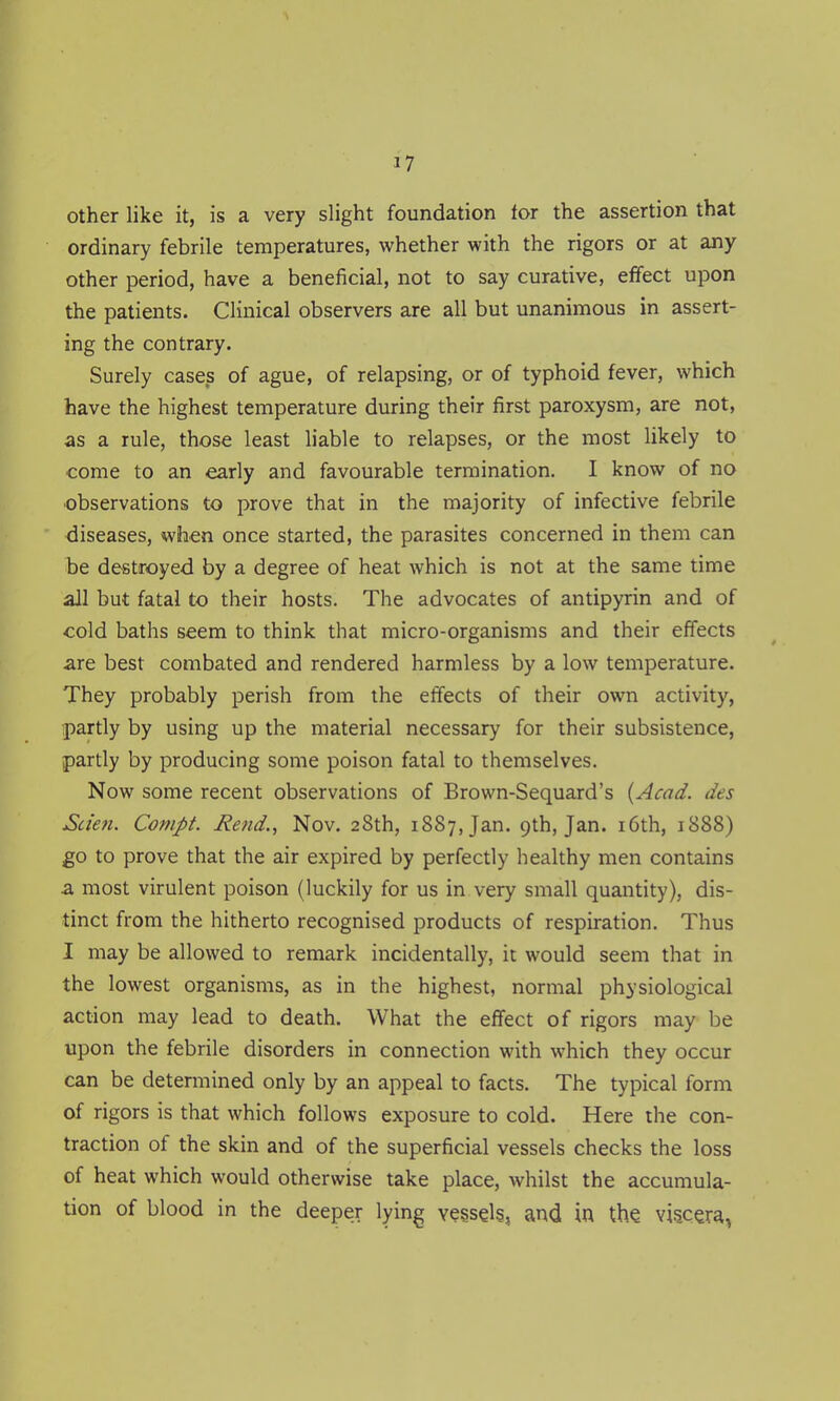 other like it, is a very slight foundation for the assertion that ordinary febrile temperatures, whether with the rigors or at any other period, have a beneficial, not to say curative, effect upon the patients. Clinical observers are all but unanimous in assert- ing the contrary. Surely cases of ague, of relapsing, or of typhoid fever, which have the highest temperature during their first paroxysm, are not, as a rule, those least liable to relapses, or the most likely to come to an early and favourable termination. I know of no observations to prove that in the majority of infective febrile diseases, when once started, the parasites concerned in them can be destroyed by a degree of heat Avhich is not at the same time all but fatal to their hosts. The advocates of antipyrin and of cold baths seem to think that micro-organisms and their effects are best combated and rendered harmless by a low temperature. They probably perish from the effects of their own activity, partly by using up the material necessary for their subsistence, partly by producing some poison fatal to themselves. Now some recent observations of Brown-Sequard's {Acad, des Scien. Cotnpt. Rend., Nov. 28th, 1887, Jan. 9th, Jan. i6th, 1888) go to prove that the air expired by perfectly healthy men contains a most virulent poison (luckily for us in very small quantity), dis- tinct from the hitherto recognised products of respiration. Thus I may be allowed to remark incidentally, it would seem that in the lowest organisms, as in the highest, normal physiological action may lead to death. What the effect of rigors may be upon the febrile disorders in connection with which they occur can be determined only by an appeal to facts. The typical form of rigors is that which follows exposure to cold. Here the con- traction of the skin and of the superficial vessels checks the loss of heat which would otherwise take place, whilst the accumula- tion of blood in the deeper lying vessels, and in the viscera,