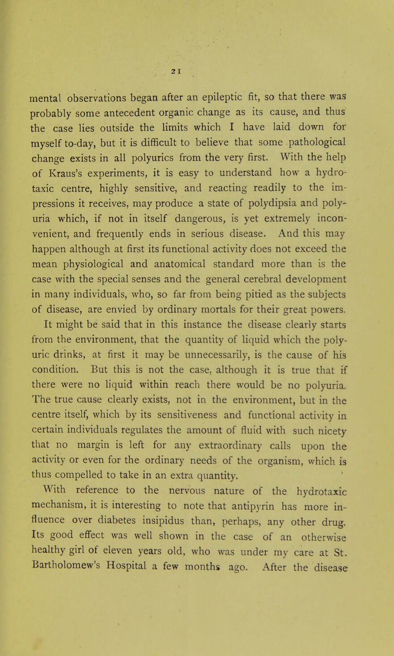 mental observations began after an epileptic fit, so that there was probably some antecedent organic change as its cause, and thus the case lies outside the limits which I have laid down for myself to-day, but it is difficult to believe that some pathological change exists in all polyurics from the very first. With the help of Kraus's experiments, it is easy to understand how a hydro- taxic centre, highly sensitive, and reacting readily to the im- pressions it receives, may produce a state of polydipsia and poly- uria which, if not in itself dangerous, is yet extremely incon- venient, and frequently ends in serious disease. And this may happen although at first its functional activity does not exceed the mean physiological and anatomical standard more than is the case with the special senses and the general cerebral development in many individuals, who, so far from being pitied as the subjects of disease, are envied by ordinary mortals for their great powers. It might be said that in this instance the disease clearly starts from the environment, that the quantity of liquid which the poly- uric drinks, at first it may be unnecessarily, is the cause of his condition. But this is not the case, although it is true that if there were no liquid within reach there would be no polyuria. The true cause clearly exists, not in the environment, but in the centre itself, which by its sensitiveness and functional activity in certain individuals regulates the amount of fluid with such nicety that no margin is left for any extraordinary calls upon the activity or even for the ordinary needs of the organism, which is thus compelled to take in an extra quantity. With reference to the nervous nature of the hydrotaxic mechanism, it is interesting to note that antipyrin has more in- fluence over diabetes insipidus than, perhaps, any other drug. Its good effect was well shown in the case of an otherwise healthy girl of eleven years old, who was under my care at St. Bartholomew's Hospital a few months ago. After the disease