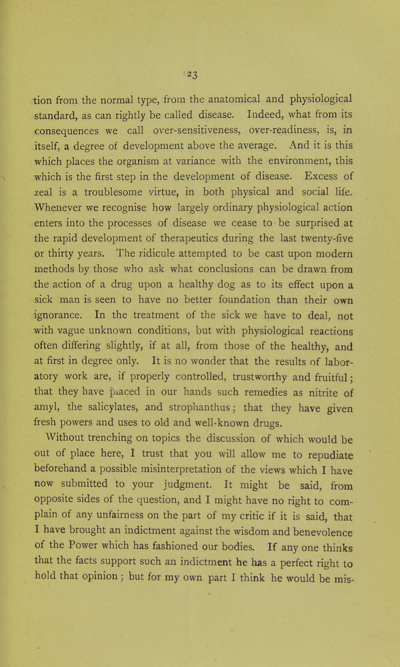 tion from the normal type, from the anatomical and physiological standard, as can rightly be called disease. Indeed, what from its consequences we call over-sensitiveness, over-readiness, is, in itself, a degree of development above the average. And it is this which places the organism at variance with the environment, this which is the first step in the development of disease. Excess of zeal is a troublesome virtue, in both physical and social life. Whenever we recognise how largely ordinary physiological action enters into the processes of disease we cease to be surprised at the rapid development of therapeutics during the last twenty-five or thirty years. The ridicule attempted to be cast upon modern methods by those who ask what conclusions can be drawn from the action of a drug upon a healthy dog as to its effect upon a sick man is seen to have no better foundation than their own ignorance. In the treatment of the sick we have to deal, not with vague unknown conditions, but with physiological reactions often differing slightly, if at all, from those of the healthy, and at first in degree only. It is no wonder that the results of labor- atory work are, if properly controlled, trustworthy and fruitful; that they have piaced in our hands such remedies as nitrite of amyl, the salicylates, and strophanthus; that they have given fresh powers and uses to old and well-known drugs. Without trenching on topics the discussion of which would be out of place here, I trust that you will allow me to repudiate beforehand a possible misinterpretation of the views which I have now submitted to your judgment. It might be said, from opposite sides of the question, and I might have no right to com- plain of any unfairness on the part of my critic if it is said, that I have brought an indictment against the wisdom and benevolence of the Power which has fashioned our bodies. If any one thinks that the facts support such an indictment he has a perfect right to hold that opinion; but for my own part I think he would be mis-