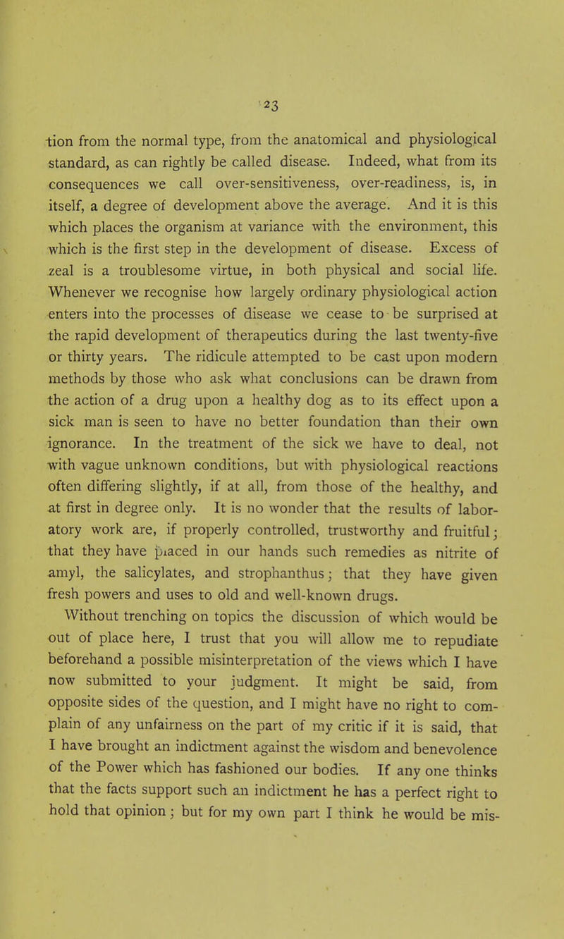 tion from the normal type, from the anatomical and physiological standard, as can rightly be called disease. Indeed, what from its consequences we call over-sensitiveness, over-readiness, is, in itself, a degree of development above the average. And it is this which places the organism at variance with the environment, this which is the first step in the development of disease. Excess of zeal is a troublesome virtue, in both physical and social life. Whenever we recognise how largely ordinary physiological action enters into the processes of disease we cease to be surprised at the rapid development of therapeutics during the last twenty-five or thirty years. The ridicule attempted to be cast upon modern methods by those who ask what conclusions can be drawn from the action of a drug upon a healthy dog as to its effect upon a sick man is seen to have no better foundation than their own ignorance. In the treatment of the sick we have to deal, not with vague unknown conditions, but with physiological reactions often differing slightly, if at all, from those of the healthy, and at first in degree only. It is no wonder that the results of labor- atory work are, if properly controlled, trustworthy and fruitful; that they have piaced in our hands such remedies as nitrite of amyl, the salicylates, and strophanthus; that they have given fresh powers and uses to old and well-known drugs. Without trenching on topics the discussion of which would be out of place here, I trust that you will allow me to repudiate beforehand a possible misinterpretation of the views which I have now submitted to your judgment. It might be said, from opposite sides of the question, and I might have no right to com- plain of any unfairness on the part of my critic if it is said, that I have brought an indictment against the wisdom and benevolence of the Power which has fashioned our bodies. If any one thinks that the facts support such an indictment he has a perfect right to hold that opinion; but for my own part I think he would be mis-