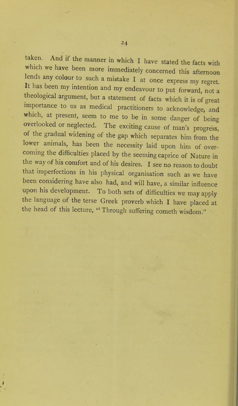 ?4 taken. And if the manner in which I have stated the facts with which we have been more immediately concerned this afternoon lends any colour to such a mistake I at once express my regret It has been my intention and my endeavour to put forward, not a theological argument, but a statement of facts which it is of great importance to us as medical practitioners to acknowledge, and which, at present, seem to me to be in some danger of being overlooked or neglected. The exciting cause of man's progress, of the gradual widening of the gap which separates him from the lower animals, has been the necessity laid upon him of over- coming the difficulties placed by the seeming caprice of Nature in the way of his comfort and of his desires. I see no reason to doubt that imperfections in his physical organisation such as we have been considering have also had, and will have, a similar influence upon his development. To both sets of difficulties we may apply the language of the terse Greek proverb which I have placed at the head of this lecture,  Through suffering cometh wisdom.
