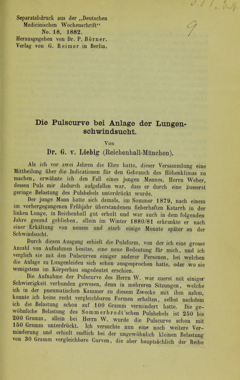 * / / ' Separatabdruck aus der „Deutschen Medicinischen Wochenschrift No. 18, 1882. Herausgegeben von Dr. P. Börner. Verlag von G. Reimer in Berlin. Die Pulscurve bei Anlage der Lungen- schwindsucht. Von Dr. G. v. Liebig (Reichenhall-München). Als ich vor zwei Jahren die Ehre hatte, dieser Versammlung eine Mittheilung über die Indicationen für den Gebrauch des Höhenklimas zu machen, erwähnte ich den Fall eines jungen Mannes, Herrn Weber, dessen Puls mir dadurch aufgefallen war, dass er durch eine äusserst geringe Belastung des Pulshebels unterdrückt wurde. Der junge Mann hatte sich damals, im Sommer 1879, nach einem im vorhergegangenen Frühjahr überstandenen fieberhaften Katarrh in der linken Lunge, in Reichenhall gut erholt und war auch in dem folgenden Jahre gesund geblieben, allein im Winter 1880/81 erkrankte er nach einer Erkältung von neuem und starb einige Monate später an der Schwindsucht. Durch diesen Ausgang erhielt die Pulsform, von der ich eine grosse Anzahl von Aufnahmen besitze, eine neue Bedeutung für mich, und ich verglich sie mit den Pulscurven einiger anderer Personen, bei welchen die Anlage zu Lungenleiden sich schon ausgesprochen hatte, oder wo sie wenigstens im Körperbau angedeutet erschien. Die Aufnahme der Pulscurve des Herrn W. war zuerst mit einiger Schwierigkeit verbunden gewesen, denn in mehreren Sitzungen, welche ich in der pneumalischen Kammer zu diesem Zwecke mit ihm nahm, konnte ich keine recht vergleichbaren Formen erhalten, selbst nachdem ich die Belastung schon auf 100 Gramm vermindert hatte. Die ge- wöhnliche Belastung des Sommerbrodt'schen Pulshebels ist 250 bis 200 Gramm, allein bei Herrn W. wurde die Pulscurve schon mit 150 Gramm unterdrückt. Ich versuchte nun eine noch weitere Ver- minderung und erhielt endlich bei der ungewöhnlich kleinen Belastung von 30 Gramm vergleichbare Curven, die aber hauptsächlich der Reihe