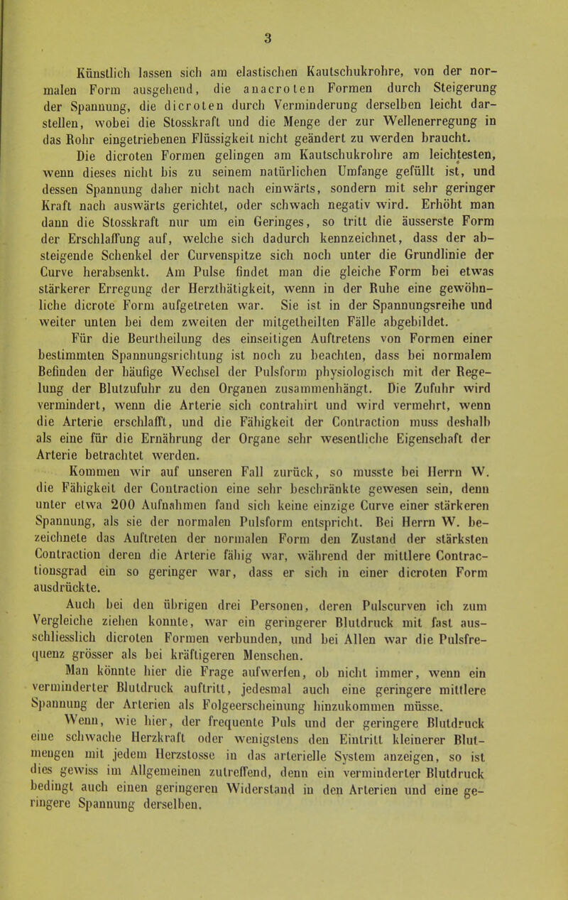 Künstlich lassen sich am elastischen Kautschukrohre, von der nor- malen Form ausgehend, die anacroten Formen durch Steigerung der Spannung, die dicroten durch Verminderung derselben leicht dar- stellen, wobei die Stosskrafl und die Menge der zur Wellenerregung in das Rohr eingetriebenen Flüssigkeit nicht geändert zu werden braucht. Die dicroten Formen gelingen am Kautschukrohre am leichtesten, wenn dieses nicht bis zu seinem natürlichen Umfange gefüllt ist, und dessen Spannung daher nicht nach einwärts, sondern mit sehr geringer Kraft nach auswärts gerichtet, oder schwach negativ wird. Erhöht man dann die Stosskraft nur um ein Geringes, so tritt die äusserste Form der Erschlaffung auf, welche sich dadurch kennzeichnet, dass der ab- steigende Schenkel der Curvenspitze sich noch unter die Grundlinie der Curve herabsenkt. Am Pulse findet man die gleiche Form bei etwas stärkerer Erregung der Herzlhätigkeit, wenn in der Ruhe eine gewöhn- liche dicrote Form aufgetreten war. Sie ist in der Spannungsreihe und weiter unten bei dem zweiten der milgelheilten Fälle abgebildet. Für die Beurtheilung des einseitigen Auftretens von Formen einer bestimmten Spannungsrichtung ist noch zu beachten, dass bei normalem Befinden der häufige Wechsel der Pulsform physiologisch mit der Rege- lung der Blutzufuhr zu den Organen zusammenhängt. Die Zufuhr wird vermindert, wenn die Arterie sich contrahirt und wird vermehrt, wenn die Arterie erschlafft, und die Fähigkeil der Conlraction muss deshalb als eine für die Ernährung der Organe sehr wesentliche Eigenschaft der Arterie betrachtet werden. Kommen wir auf unseren Fall zurück, so musste bei Herrn W. die Fähigkeit der Conlraction eine sehr beschränkte gewesen sein, denn unter etwa 200 Aufnahmen fand sich keine einzige Curve einer stärkeren Spannung, als sie der normalen Pulsform entspricht. Bei Herrn W. be- zeichnete das Auftreten der normalen Form den Zustand der stärksten Conlraction deren die Arterie fällig war, während der mittlere Contrac- tiousgrad ein so geringer war, dass er sich in einer dicroten Form ausdrückte. Auch bei den übrigen drei Personen, deren Pulscurven ich zum Vergleiche ziehen konnte, war ein geringerer Blutdruck mit fast aus- schliesslich dicroten Formen verbunden, und bei Allen war die Pulsfre- quenz grösser als bei kräftigeren Menschen. Man könnte hier die Frage aufwerten, ob nicht immer, wenn ein verminderter Blutdruck auftritt, jedesmal auch eine geringere mittlere Spannuug der Arterien als Folgeerscheinung hinzukommen müsse. Wenn, wie hier, der frequente Puls und der geringere Blutdruck eine schwache Herzkrafl oder wenigstens den Eiutrilt kleinerer Blut- meugen mit jedem Herzstosse in das arterielle System anzeigen, so ist dies gewiss im Allgemeinen zutreffend, denn ein verminderter Blutdruck bedingt auch einen geringereu Widerstand in den Arterien und eine ge- ringere Spanuung derselben.
