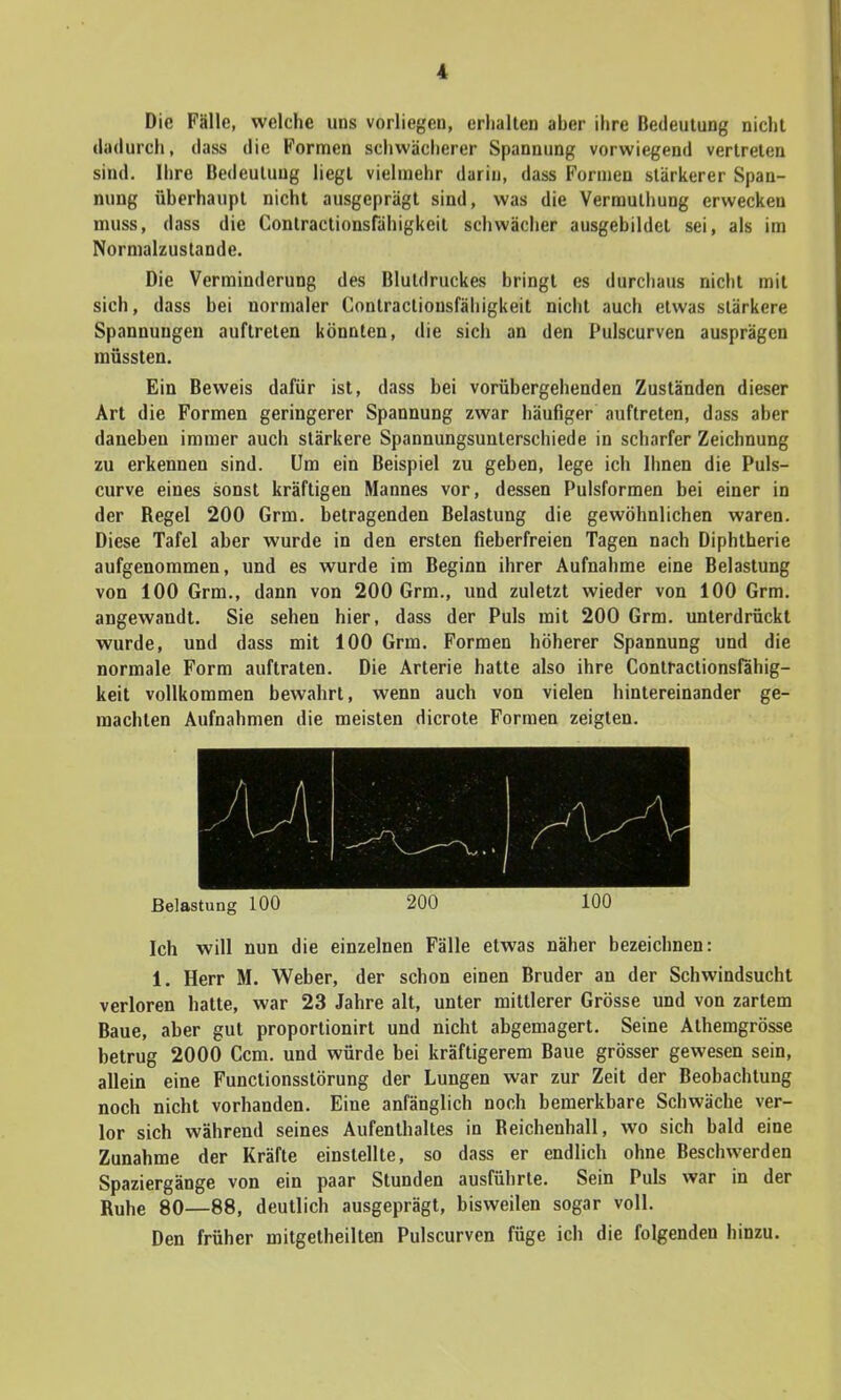 Die Fälle, welche uns vorliegen, erhalten aber ihre Bedeutung nicht dadurch, dass die Formen schwächerer Spannung vorwiegend vertreten sind. Ihre Bedeutung liegt vielmehr darin, dass Formen stärkerer Span- nung überhaupt nicht ausgeprägt sind, was die Vermuthung erwecken muss, dass die Contractionsfähigkeit schwächer ausgebildet sei, als im Normalzustande. Die Verminderung des Blutdruckes bringt es durchaus nicht mit sich, dass bei normaler Contractiousfähigkeit nicht auch etwas stärkere Spannungen auftreten könnten, die sich an den Pulscurven ausprägen müssten. Ein Beweis dafür ist, dass bei vorübergehenden Zuständen dieser Art die Formen geringerer Spannung zwar häufiger auftreten, dass aber daneben immer auch stärkere Spannungsunterschiede in scharfer Zeichnung zu erkennen sind. Um ein Beispiel zu geben, lege ich Ihnen die Puls- curve eines sonst kräftigen Mannes vor, dessen Pulsformen bei einer in der Begel 200 Grm. betragenden Belastung die gewöhnlichen waren. Diese Tafel aber wurde in den ersten fieberfreien Tagen nach Diphtherie aufgenommen, und es wurde im Beginn ihrer Aufnahme eine Belastung von 100 Grm., dann von 200 Grm., und zuletzt wieder von 100 Grm. angewandt. Sie sehen hier, dass der Puls mit 200 Grm. unterdrückt wurde, und dass mit 100 Grm. Formen höherer Spannung und die normale Form auftraten. Die Arterie hatte also ihre Contractionsfähig- keit vollkommen bewahrt, wenn auch von vielen hintereinander ge- machten Aufnahmen die meisten dicrote Formen zeigten. Belastung 100 200 100 Ich will nun die einzelnen Fälle etwas näher bezeichnen: 1. Herr M. Weber, der schon einen Bruder an der Schwindsucht verloren hatte, war 23 Jahre alt, unter mittlerer Grösse und von zartem Baue, aber gut proportionirt und nicht abgemagert. Seine Athemgrösse betrug 2000 Ccm. und würde bei kräftigerem Baue grösser gewesen sein, allein eine Functionsstörung der Lungen war zur Zeit der Beobachtung noch nicht vorhanden. Eine anfänglich noch bemerkbare Schwäche ver- lor sich während seines Aufenthaltes in Beichenhall, wo sich bald eine Zunahme der Kräfte einstellte, so dass er endlich ohne Beschwerden Spaziergänge von ein paar Stunden ausführte. Sein Puls war in der Ruhe 80—88, deutlich ausgeprägt, bisweilen sogar voll. Den früher mitgetheilten Pulscurven füge ich die folgenden hinzu.