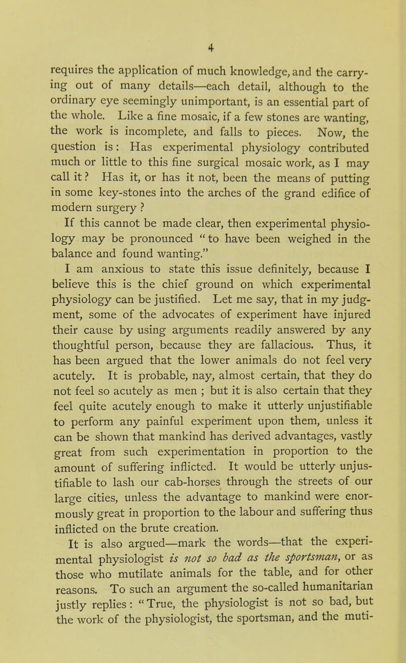 requires the application of much knowledge, and the carry- ing out of many details—each detail, although to the ordinary eye seemingly unimportant, is an essential part of the whole. Like a fine mosaic, if a few stones are wanting, the work is incomplete, and falls to pieces. Now, the question is: Has experimental physiology contributed much or little to this fine surgical mosaic work, as I may call it ? Has it, or has it not, been the means of putting in some key-stones into the arches of the grand edifice of modern surgery ? If this cannot be made clear, then experimental physio- logy may be pronounced to have been weighed in the balance and found wanting. I am anxious to state this issue definitely, because I believe this is the chief ground on which experimental physiology can be justified. Let me say, that in my judg- ment, some of the advocates of experiment have injured their cause by using arguments readily answered by any thoughtful person, because they are fallacious. Thus, it has been argued that the lower animals do not feel very acutely. It is probable, nay, almost certain, that they do not feel so acutely as men ; but it is also certain that they feel quite acutely enough to make it utterly unjustifiable to perform any painful experiment upon them, unless it can be shown that mankind has derived advantages, vastly great from such experimentation in proportion to the amount of suffering inflicted. It would be utterly unjus- tifiable to lash our cab-horses through the streets of our large cities, unless the advantage to mankind were enor- mously great in proportion to the labour and suffering thus inflicted on the brute creation. It is also argued—mark the words—that the experi- mental physiologist is not so bad as the sportsman, or as those who mutilate animals for the table, and for other reasons. To such an argument the so-called humanitarian justly replies:  True, the physiologist is not so bad, but the work of the physiologist, the sportsman, and the muti-