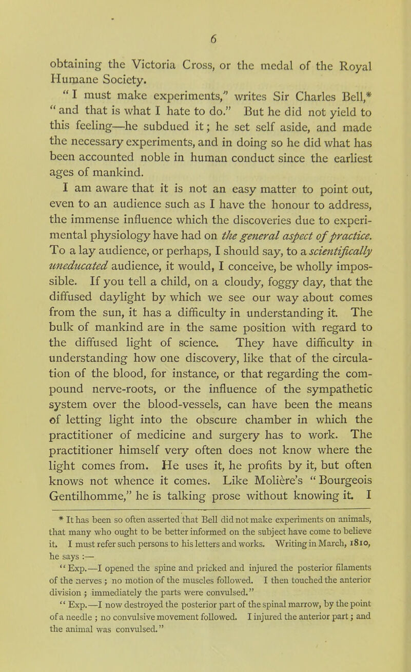 obtaining the Victoria Cross, or the medal of the Royal Humane Society. I must make experiments, writes Sir Charles Bell,*  and that is what I hate to do. But he did not yield to this feeling—he subdued it; he set self aside, and made the necessary experiments, and in doing so he did what has been accounted noble in human conduct since the earliest ages of mankind. I am aware that it is not an easy matter to point out, even to an audience such as I have the honour to address, the immense influence which the discoveries due to experi- mental physiology have had on t/ie general aspect of practice. To a lay audience, or perhaps, I should say, to a scientifically uneducated audience, it would, I conceive, be wholly impos- sible. If you tell a child, on a cloudy, foggy day, that the diffused daylight by which we see our way about comes from the sun, it has a difficulty in understanding it. The bulk of mankind are in the same position with regard to the diffused light of science. They have difficulty in understanding how one discovery, like that of the circula- tion of the blood, for instance, or that regarding the com- pound nerve-roots, or the influence of the sympathetic system over the blood-vessels, can have been the means of letting light into the obscure chamber in which the practitioner of medicine and surgery has to work. The practitioner himself very often does not know where the light comes from. He uses it, he profits by it, but often knows not whence it comes. Like Moliere's Bourgeois Gentilhomme, he is talking prose without knowing it I * It has been so often asserted that Bell did not make experiments on animals, that many who ought to be better informed on the subject have come to believe it. I must refer such persons to his letters and works. Writing in March, 181 o, he says :— Exp.—I opened the spine and pricked and injured the posterior filaments of the nei-ves ; no motion of the muscles followed. I then touched the anterior division ; immediately the parts were convulsed.  Exp.—I now destroyed the posterior part of the spinal marrow, by the point of a needle ; no convulsive movement followed. I injured tlie anterior part; and the animal was convulsed.