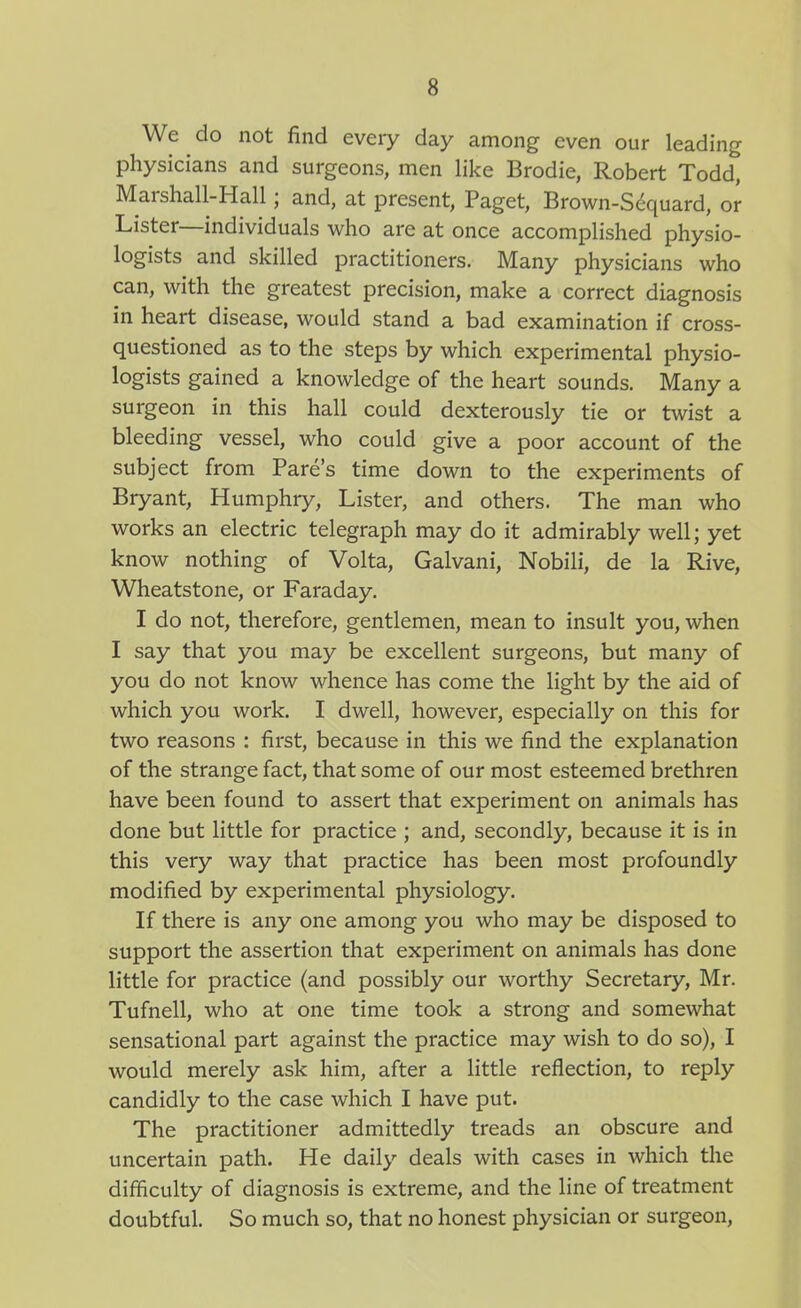 We do not find every day among even our leading physicians and surgeons, men like Brodie, Robert Todd, Marshall-Hall; and, at present, Paget, Brown-S^quard, or Lister—individuals who are at once accomplished physio- logists and skilled practitioners. Many physicians who can, with the greatest precision, make a correct diagnosis in heart disease, would stand a bad examination if cross- questioned as to the steps by which experimental physio- logists gained a knowledge of the heart sounds. Many a surgeon in this hall could dexterously tie or twist a bleeding vessel, who could give a poor account of the subject from Fare's time down to the experiments of Bryant, Humphry, Lister, and others. The man who works an electric telegraph may do it admirably well; yet know nothing of Volta, Galvani, Nobili, de la Rive, Wheatstone, or Faraday. I do not, therefore, gentlemen, mean to insult you, when I say that you may be excellent surgeons, but many of you do not know whence has come the light by the aid of which you work. I dwell, however, especially on this for two reasons : first, because in this we find the explanation of the strange fact, that some of our most esteemed brethren have been found to assert that experiment on animals has done but little for practice ; and, secondly, because it is in this very way that practice has been most profoundly modified by experimental physiology. If there is any one among you who may be disposed to support the assertion that experiment on animals has done little for practice (and possibly our worthy Secretary, Mr. Tufnell, who at one time took a strong and somewhat sensational part against the practice may wish to do so), I would merely ask him, after a little reflection, to reply candidly to the case which I have put. The practitioner admittedly treads an obscure and uncertain path. He daily deals with cases in which the difficulty of diagnosis is extreme, and the line of treatment doubtful. So much so, that no honest physician or surgeon,
