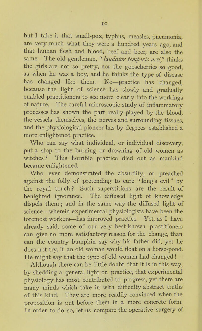 lO but I take it that small-pox, typhus, measles, pneumonia, are very much what they were a hundred years ago, and that human flesh and blood, beef and beer, are also the same. The old gentleman,  laudator temporis acti, thinks the girls are not so pretty, nor the gooseberries so good, as when he was a boy, and he thinks the type of disease has changed like them. No—practice has changed, because the light of science has slowly and gradually enabled practitioners to see more clearly into the workings of nature. The careful microscopic study of inflammatory processes has shown the part really played by the blood, the vessels themselves, the nerves and surrounding tissues, and the physiological pioneer has by degrees established a more enlightened practice. Who can say what individual, or individual discovery, put a stop to the burning or drowning of old women as witchesThis horrible practice died out as mankind became enlightened. Who ever demonstrated the absurdity, or preached against the folly of pretending to cure king's evil by the royal touch ? Such superstitions are the result of benighted ignorance. The diflused light of knowledge dispels them; and in the same way the diflused light of science—wherein experimental physiologists have been the foremost workers—has improved practice. Yet, as I have already said, some of our very best-known practitioners can give no more satisfactory reason for the change, than can the country bumpkin say why his father did, yet he does not try, if an old woman would float on a horse-pond. He might say that the type of old women had changed! Although there can be little doubt that it is in this way, by shedding a general light on practice, that experimental physiology has most contributed to progress, yet there are many minds which take in with difficulty abstract truths of this kind. They are more readily convinced when the proposition is put before them in a more concrete form. In order to do so, let us compare the operative surgery of