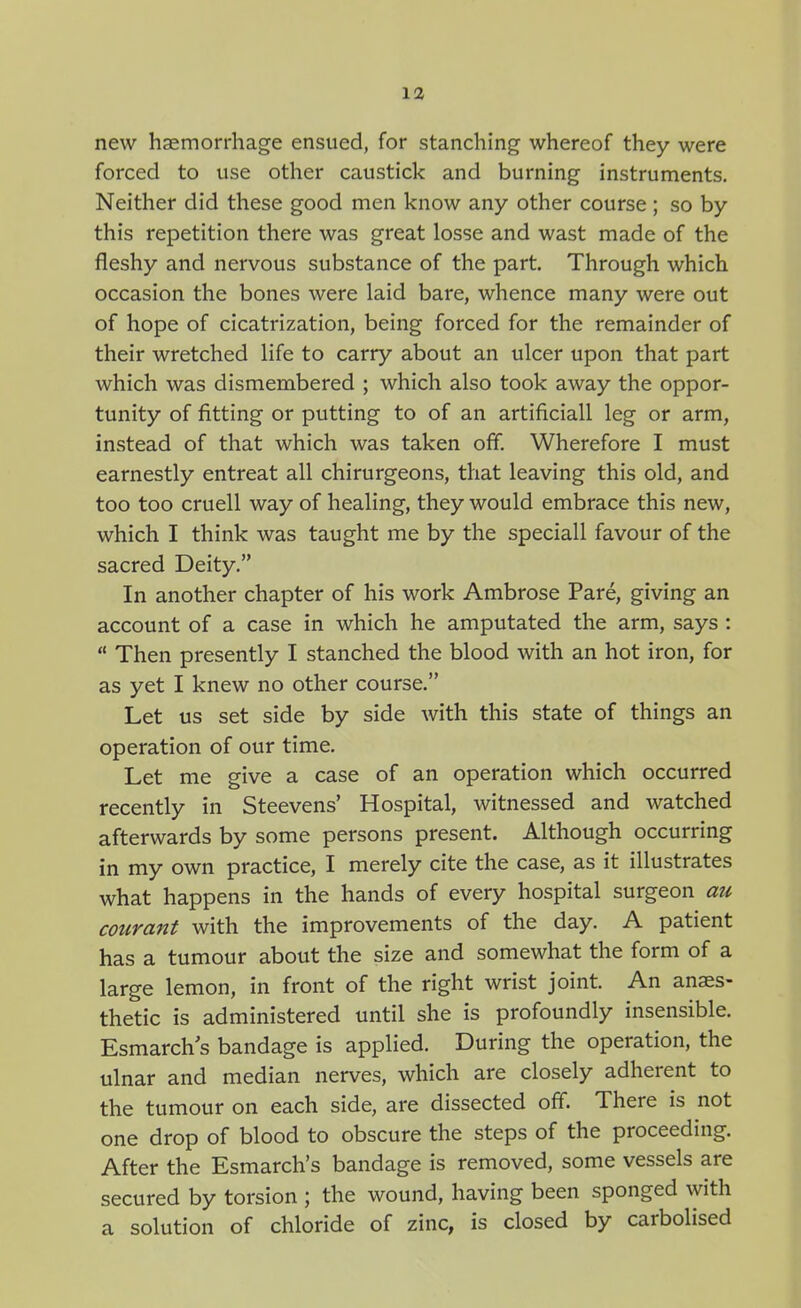 new haemorrhage ensued, for stanching whereof they were forced to use other caustick and burning instruments. Neither did these good men know any other course; so by this repetition there was great losse and wast made of the fleshy and nervous substance of the part. Through which occasion the bones were laid bare, whence many were out of hope of cicatrization, being forced for the remainder of their wretched life to carry about an ulcer upon that part which was dismembered ; which also took away the oppor- tunity of fitting or putting to of an artificiall leg or arm, instead of that which was taken off. Wherefore I must earnestly entreat all chirurgeons, that leaving this old, and too too cruell way of healing, they would embrace this new, which I think was taught me by the speciall favour of the sacred Deity. In another chapter of his work Ambrose Pare, giving an account of a case in which he amputated the arm, says :  Then presently I stanched the blood with an hot iron, for as yet I knew no other course. Let us set side by side with this state of things an operation of our time. Let me give a case of an operation which occurred recently in Steevens' Hospital, witnessed and watched afterwards by some persons present. Although occurring in my own practice, I merely cite the case, as it illustrates what happens in the hands of every hospital surgeon au courant with the improvements of the day. A patient has a tumour about the size and somewhat the form of a large lemon, in front of the right wrist joint. An anaes- thetic is administered until she is profoundly insensible. Esmarch s bandage is applied. During the operation, the ulnar and median nerves, which are closely adherent to the tumour on each side, are dissected off. There is not one drop of blood to obscure the steps of the proceeding. After the Esmarch's bandage is removed, some vessels are secured by torsion ; the wound, having been sponged with a solution of chloride of zinc, is closed by carbolised
