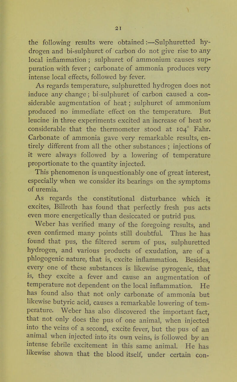 the following results were obtained:—Sulphuretted hy- drogen and bi-sulphuret of carbon do not give rise to any- local inflammation ; sulphuret of ammonium causes sup- puration with fever ; carbonate of ammonia produces very intense local effects, followed by fever. As regards temperature, sulphuretted hydrogen does not induce any change; bi-sulphuret of carbon caused a con- siderable augmentation of heat; sulphuret of ammonium produced no immediate effect on the temperature. But leucine in three experiments excited an increase of heat so considerable that the thermometer stood at 104° Fahr. Carbonate of ammonia gave very remarkable results, en- tirely different from all the other substances ; injections of it were always followed by a lowering of temperature proportionate to the quantity injected. This phenomenon is unquestionably one of great interest, especially when we consider its bearings on the symptoms of uremia. As regards the constitutional disturbance which it excites, Billroth has found that perfectly fresh pus acts even more energetically than desiccated or putrid pus. Weber has verified many of the foregoing results, and even confirmed many points still doubtful. Thus he has found that pus, the filtered serum of pus, sulphuretted hydrogen, and various products of exudation, are of a phlogogenic nature, that is, excite inflammation. Besides, every one of these substances is likewise pyrogenic, that is, they excite a fever and cause an augmentation of temperature not dependent on the local inflammation. He has found also that not only carbonate of ammonia but likewise butyric acid, causes a remarkable lowering of tem- perature. Weber has also discovered the important fact, that not only does the pus of one animal, when injected into the veins of a second, excite fever, but the pus of an animal when injected into its own veins, is followed by an intense febrile excitement in this same animal. He has likewise shown that the blood itself, under certain con-