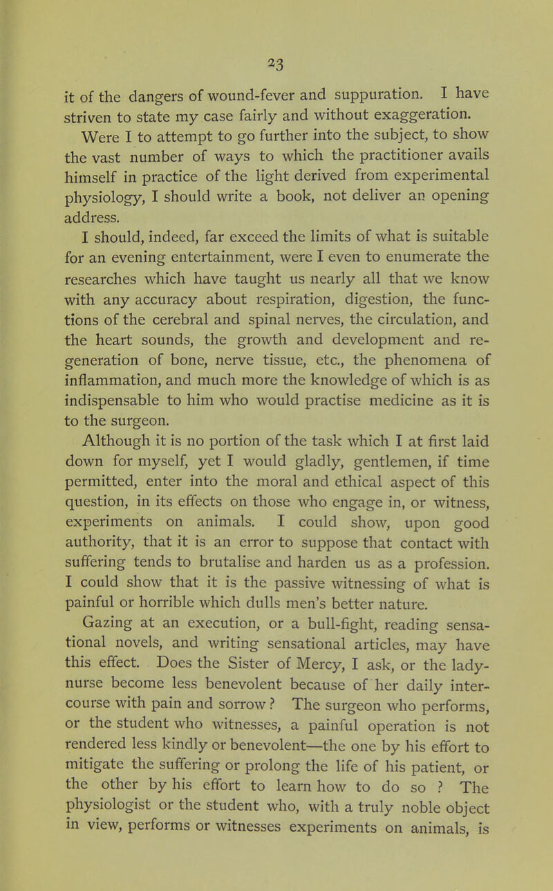 it of the dangers of wound-fever and suppuration. I have striven to state my case fairly and without exaggeration. Were I to attempt to go further into the subject, to show the vast number of ways to which the practitioner avails himself in practice of the light derived from experimental physiology, I should write a book, not deliver an opening address. I should, indeed, far exceed the limits of what is suitable for an evening entertainment, were I even to enumerate the researches which have taught us nearly all that we know with any accuracy about respiration, digestion, the func- tions of the cerebral and spinal nerves, the circulation, and the heart sounds, the growth and development and re- generation of bone, nerve tissue, etc., the phenomena of inflammation, and much more the knowledge of which is as indispensable to him who would practise medicine as it is to the surgeon. Although it is no portion of the task which I at first laid down for myself, yet I would gladly, gentlemen, if time permitted, enter into the moral and ethical aspect of this question, in its effects on those who engage in, or witness, experiments on animals. I could show, upon good authority, that it is an error to suppose that contact with suffering tends to brutalise and harden us as a profession. I could show that it is the passive witnessing of what is painful or horrible which dulls men's better nature. Gazing at an execution, or a bull-fight, reading sensa- tional novels, and writing sensational articles, may have this effect. Does the Sister of Mercy, I ask, or the lady- nurse become less benevolent because of her daily inter- course with pain and sorrow ? The surgeon who performs, or the student who witnesses, a painful operation is not rendered less kindly or benevolent—the one by his effort to mitigate the suffering or prolong the life of his patient, or the other by his effort to learn how to do so ? The physiologist or the student who, with a truly noble object in view, performs or witnesses experiments on animals, is