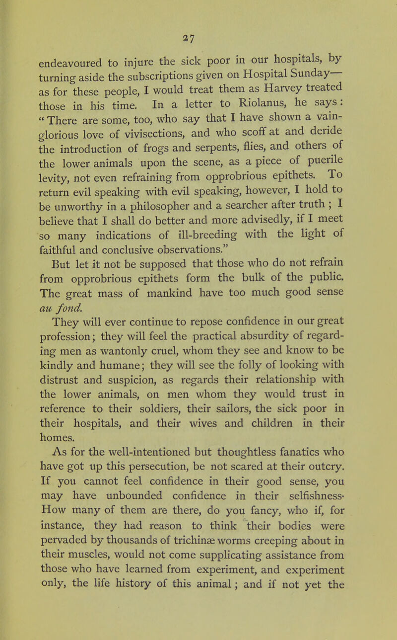 endeavoured to injure the sick poor in our hospitals, by turning aside the subscriptions given on Hospital Sunday— as for these people, I would treat them as Harvey treated those in his time. In a letter to Riolanus, he says:  There are some, too, who say that I have shown a vain- glorious love of vivisections, and who scoff at and deride the introduction of frogs and serpents, flies, and others of the lower animals upon the scene, as a piece of puerile levity, not even refraining from opprobrious epithets. To return evil speaking with evil speaking, however, I hold to be unworthy in a philosopher and a searcher after truth ; I believe that I shall do better and more advisedly, if I meet so many indications of ill-breeding with the light of faithful and conclusive observations. But let it not be supposed that those who do not refrain from opprobrious epithets form the bulk of the public. The great mass of mankind have too much good sense ati fond. They will ever continue to repose confidence in our great profession; they will feel the practical absurdity of regard- ing men as wantonly cruel, whom they see and know to be kindly and humane; they will see the folly of looking with distrust and suspicion, as regards their relationship with the lower animals, on men whom they would trust in reference to their soldiers, their sailors, the sick poor in their hospitals, and their wives and children in their homes. As for the well-intentioned but thoughtless fanatics who have got up this persecution, be not scared at their outcry. If you cannot feel confidence in their good sense, you may have unbounded confidence in their selfishness* How many of them are there, do you fancy, who if, for instance, they had reason to think their bodies were pervaded by thousands of trichinse worms creeping about in their muscles, would not come supplicating assistance from those who have learned from experiment, and experiment only, the life history of this animal; and if not yet the