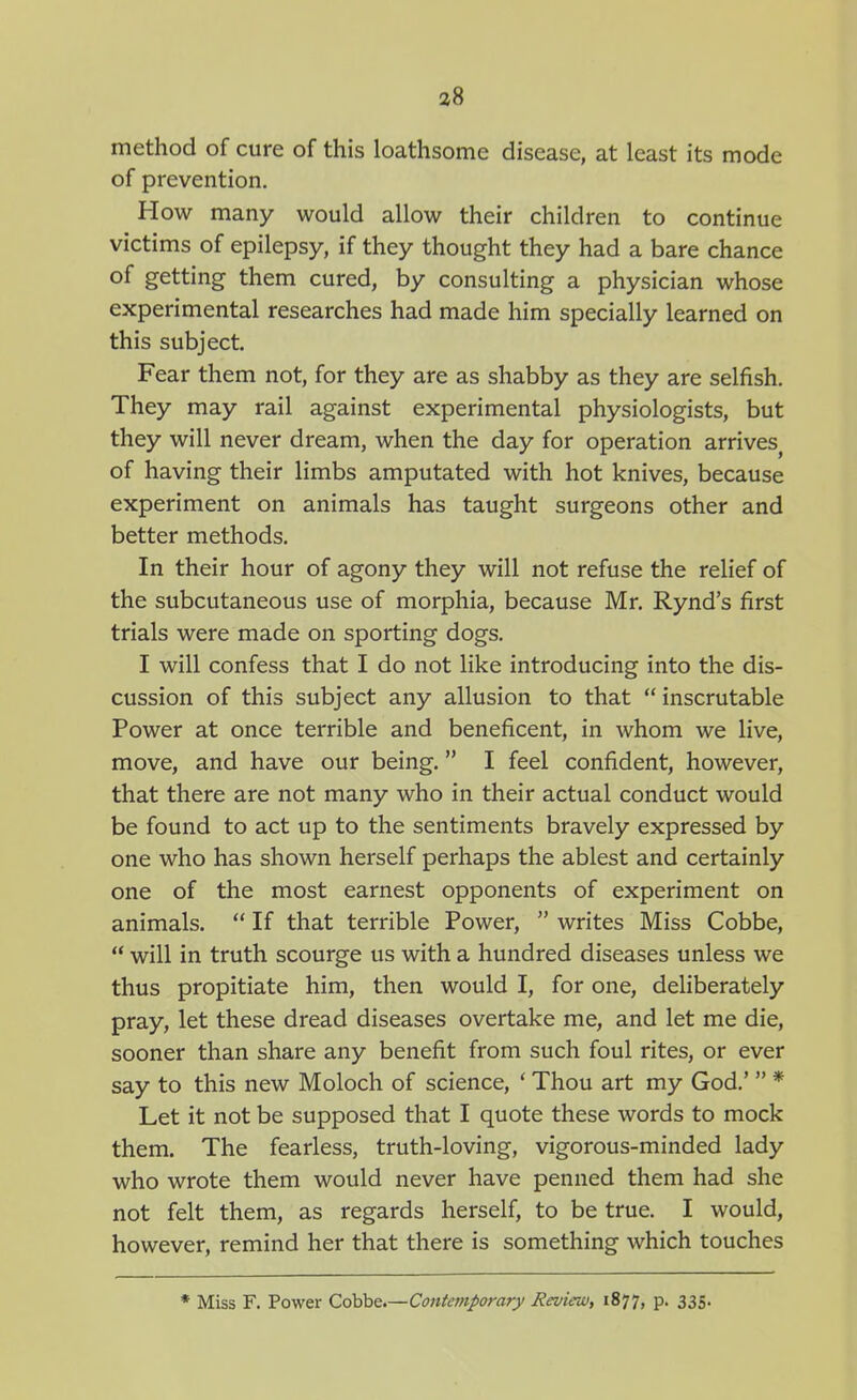 a8 method of cure of this loathsome disease, at least its mode of prevention. How many would allow their children to continue victims of epilepsy, if they thought they had a bare chance of getting them cured, by consulting a physician whose experimental researches had made him specially learned on this subject. Fear them not, for they are as shabby as they are selfish. They may rail against experimental physiologists, but they will never dream, when the day for operation arrives^ of having their limbs amputated with hot knives, because experiment on animals has taught surgeons other and better methods. In their hour of agony they will not refuse the relief of the subcutaneous use of morphia, because Mr. Rynd's first trials were made on sporting dogs. I will confess that I do not like introducing into the dis- cussion of this subject any allusion to that inscrutable Power at once terrible and beneficent, in whom we live, move, and have our being. I feel confident, however, that there are not many who in their actual conduct would be found to act up to the sentiments bravely expressed by one who has shown herself perhaps the ablest and certainly one of the most earnest opponents of experiment on animals.  If that terrible Power,  writes Miss Cobbe,  will in truth scourge us with a hundred diseases unless we thus propitiate him, then would I, for one, deliberately pray, let these dread diseases overtake me, and let me die, sooner than share any benefit from such foul rites, or ever say to this new Moloch of science, * Thou art my God.'  * Let it not be supposed that I quote these words to mock them. The fearless, truth-loving, vigorous-minded lady who wrote them would never have penned them had she not felt them, as regards herself, to be true. I would, however, remind her that there is something which touches * Miss F. Power Cobbe.—Contemporary Reviruj, 1877, P- 335-