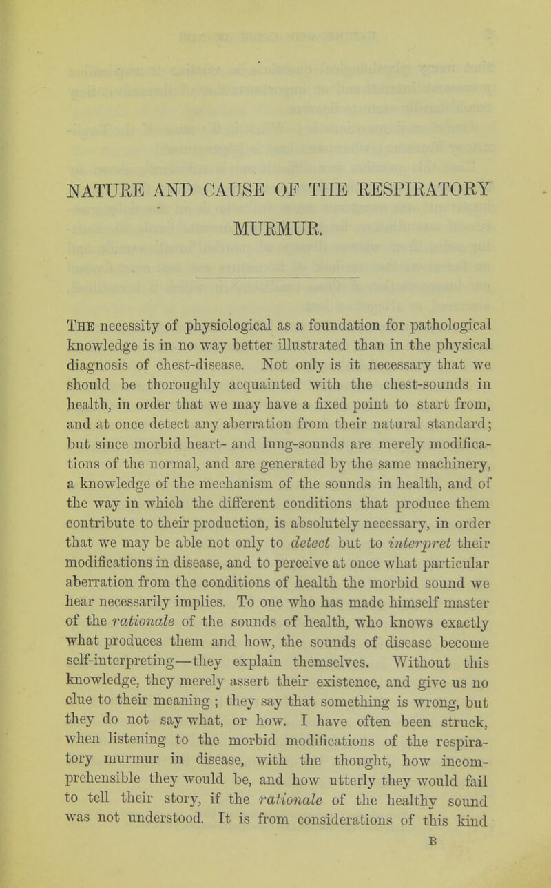 NATUKE AND CAUSE OF THE RESPIRATORY MURMUR. The necessity of physiological as a foundation for pathological knowledge is in no way better illustrated than in the physical diagnosis of chest-disease. Not only is it necessary that we should be thoroughly acquainted with the chest-sounds in health, in order that we may have a fixed point to start from, and at once detect any aberration from their natural standard; but since morbid heart- and lung-sounds are merely modifica- tions of the normal, and are generated by the same machinery, a knowledge of the mechanism of the sounds in health, and of the way in which the different conditions that produce them contribute to their production, is absolutely necessary, in order that we may be able not only to detect but to interpret their modifications in disease, and to perceive at once what particular aberration from the conditions of health the morbid sound we hear necessarily implies. To one who has made himself master of the rationale of the sounds of health, who knows exactly what produces them and how, the sounds of disease become self-interpreting—they explain themselves. Without this knowledge, they merely assert their existence, and give us no clue to their meaning ; they say that something is wrong, but they do not say what, or how. I have often been struck, when listening to the morbid modifications of the respira- tory murmur in disease, with the thought, how incom- prehensible they would be, and how utterly they would fail to tell their story, if the rationale of the healthy sound was not understood. It is from considerations of this kind B