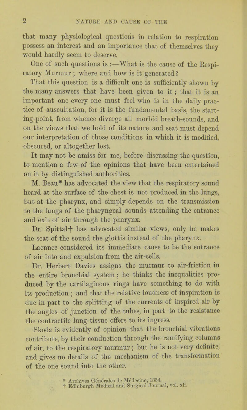 that many physiological questions in relation to respiration possess an interest and an importance that of themselves they would hardly seem to deserve. One of such questions is :—What is the cause of the Respi- ratory Murmur ; where and how is it generated ? That this question is a difficult one is sufficiently shown by the many answers that have been given to it; that it is an important one every one must feel who is in the daily prac- tice of auscultation, for it is the fundamental basis, the start- ing-point, from whence diverge all morbid breath-sounds, and on the views that we hold of its nature and seat must depend our interpretation of those conditions in which it is modified, obscured, or altogether lost. It may not be amiss for me, before discussing the question, to mention a few of the opinions that have been entertained on it by distinguished authorities. M. Beau* has advocated the view that the respiratory sound heard at the surface of the chest is not produced in the lungs, but at the pharynx, and simply depends on the transmission to the lungs of the pharyngeal sounds attending the entrance and exit of air through the pharynx. Dr. Spittal-|- has advocated similar views, only he mak&s the seat of the sound the glottis instead of the pharynx. Laennec considered its immediate cause to be the entrance of air into and expulsion from the air-cells. Dr. Herbert Davies assigns the murmur to air-friction in the entire bronchial system ; he thinks the inequalities pro- duced by the cartilaginous rings its production ; and that the relative loudness of inspiration is due in part to the splitting of the currents of inspired air by the angles of junction of the tubes, in part to the resistance the contractile lung-tissue offers to its ingress. Skoda is evidently of opinion that the bronchial vibrations contribute, by their conduction through the ramifying columns of air, to the respiratory murmur ; but he is not very definite, and gives no details of the mechanism of the transformation of the one sound into the other. * Archives Genc'rales de McJcciue, 1834. t Edinburgh Medical and Surgical Journ.nl, vol. xli.