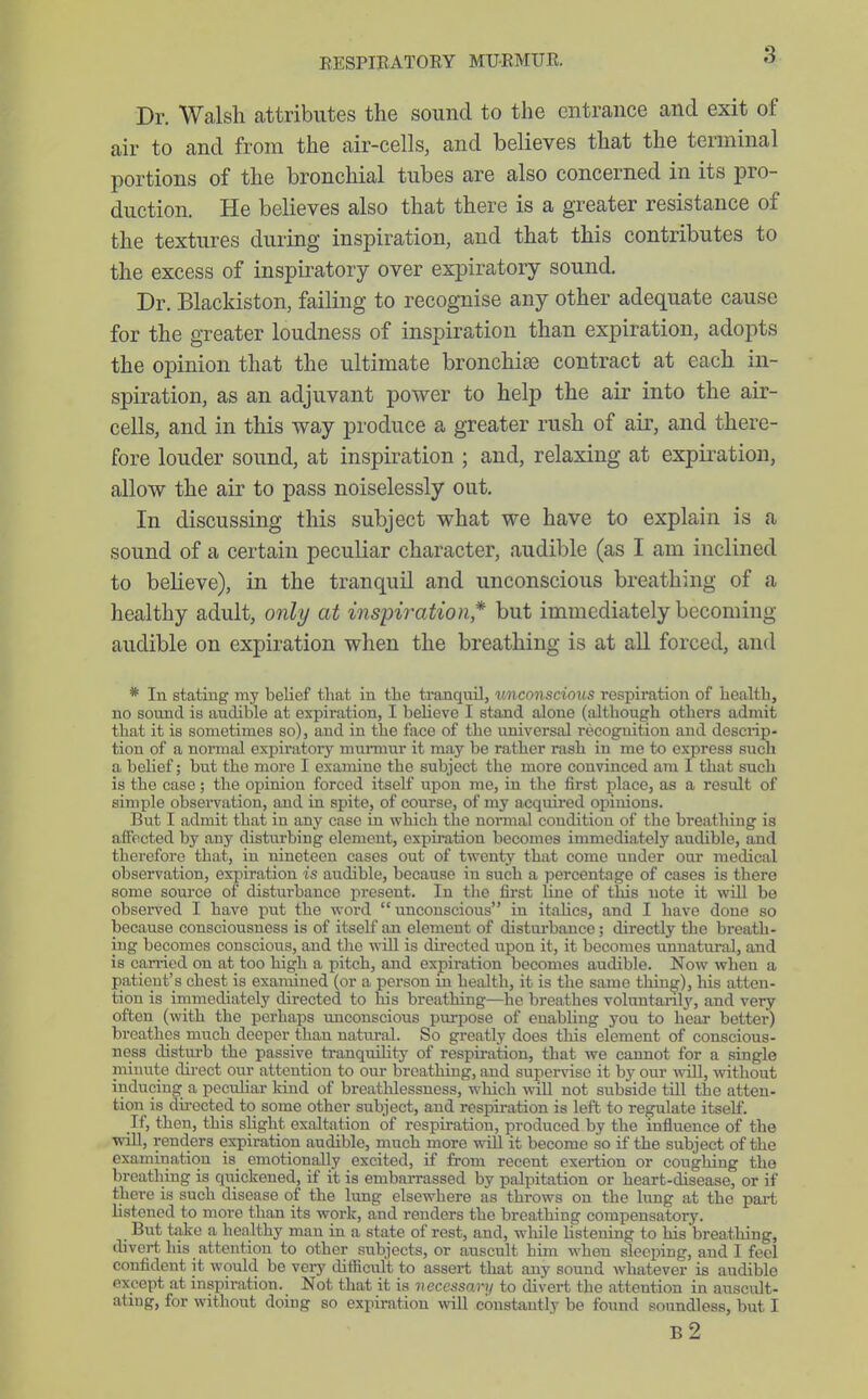 a Dr. Walsh attributes the sound to the entrance and exit of air to and from the air-cells, and believes that the terminal portions of the bronchial tubes are also concerned in its pro- duction. He believes also that there is a greater resistance of the textures during inspiration, and that this contributes to the excess of inspiratory over expiratory sound. Dr. Blackiston, failing to recognise any other adequate cause for the greater loudness of inspiration than expiration, adopts the opinion that the ultimate bronchise contract at each in- spiration, as an adjuvant power to help the air into the air- cells, and in this way produce a greater rush of air, and there- fore louder sound, at inspiration ; and, relaxing at expiration, allow the air to pass noiselessly out. In discussing this subject what we have to explain is a sound of a certain peculiar character, audible (as I am inclined to believe), in the tranquil and unconscious breathing of a healthy adult, only at inspiration* but immediately becoming audible on expiration when the breathing is at all forced, and * In stating my belief that in the tranquil, tmeonscious respiration of health, no sound is audible at expiration, I believe I stand alone (although others admit that it is sometimes so), and in the face of the universal recognition and descrip- tion of a normal expiratory murmur it may be rather rash in me to express such a belief; but the more I examine the subject the more convinced am I that such is the case; the opinion forced itself upon me, in the first place, as a result of simple observation, and in spite, of course, of my acquii-ed opinions. But I admit that in any case in which the normal condition of the breathing is affected by any disturbing element, expiration becomes immediately audible, and therefore that, iu nineteen cases out of twenty that come under our medical observation, expiration is audible, because in such a percentage of cases is there some source of disturbance present. In the first line of this note it will be observed I have put the word unconscious ru italics, and I have done so because consciousness is of itself an element of distui-bance; directly the breath- ing becomes conscious, and the will is directed upon it, it becoines unnatural, and is can-ied on at too high a pitch, and expiration becomes audible. Now when a patient's chest is examined (or a person in health, it is the same thing), his atten- tion is immediately directed to his breathing—he breathes voluntanl3', and very often (with the perhaps unconscious purpose of enabhng you to hear better) breathes much deeper than natiu-al. So greatly does tliis element of conscious- ness disturb the passive tranquility of respii-ation, that we cannot for a single minute direct our attention to our breathing, and supervise it by our wiU, without inducing a peculiar Idnd of breathlessness, which wiU not subside till the atten- tion is directed to some other subject, and respiration is left to regulate itself. If, then, this slight exaltation of respiration, produced by the influence of the will, renders expiration audible, much more will it become so if the subject of the examination is emotionally excited, if from recent exertion or coughing the breathing is quickened, if it is embarrassed by palpitation or heart-disease, or if there is such disease of the lung elsewhere as throws on the lung at the pai-t listened to more than its work, and renders the breathing compensatory. But take a healthy man in a state of rest, and, while listening to his breathing, divert his attention to other subjects, or auscult him when sleeping, and I feel confident it would be veiy diflicult to assert that any sound whatever is audible except at mspiration. Not that it is necessary to divert the attention in ausciUt- atmg, for without doing so expiration will constantly be found soundless, but I b2