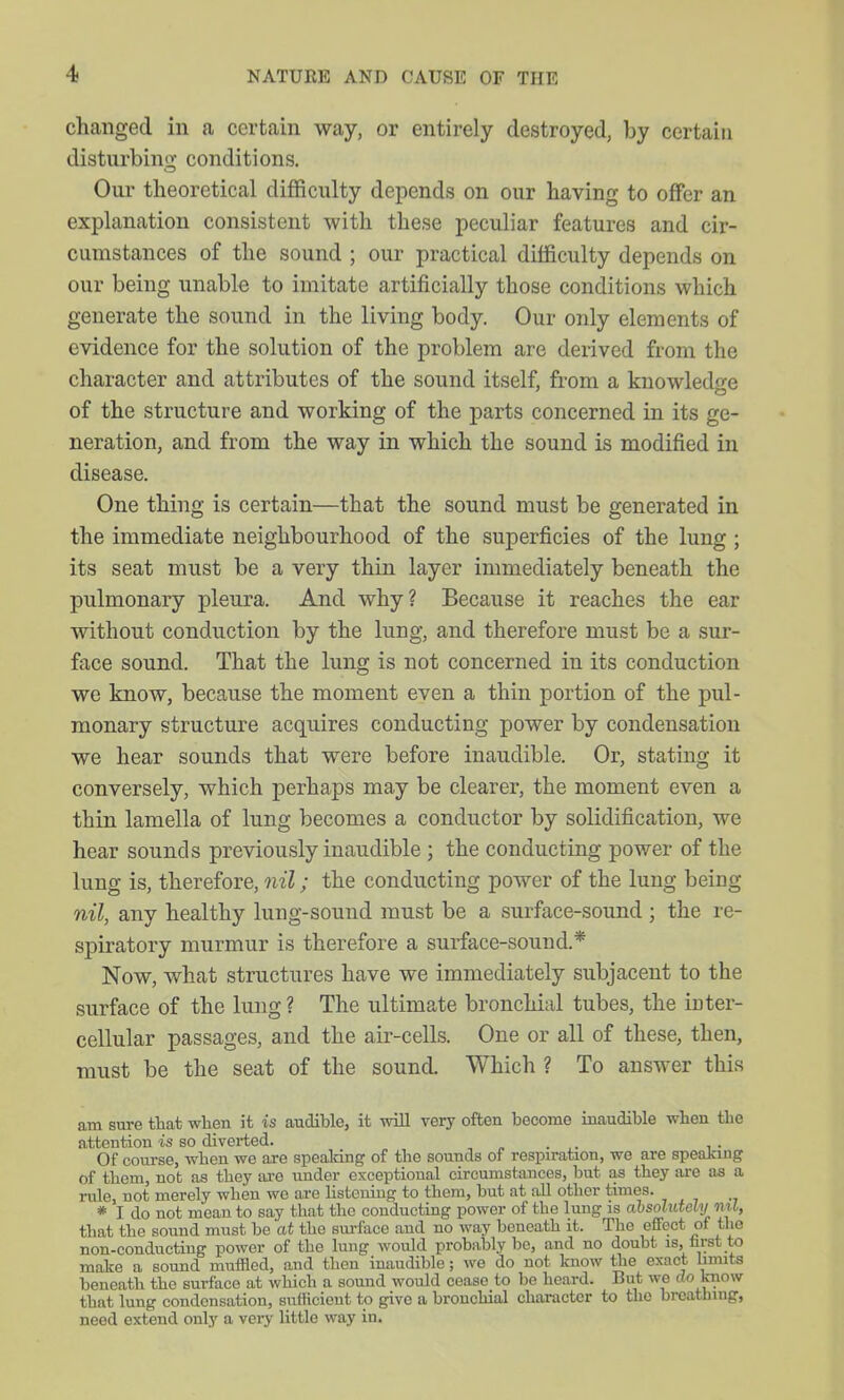 changed in a certain way, or entirely destroyed, by certain disturbing conditions. Our theoretical difficulty depends on our having to offer an explanation consistent with these peculiar features and cir- cumstances of the sound ; our practical difficulty depends on our being unable to imitate artificially those conditions which generate the sound in the living body. Our only elements of evidence for the solution of the problem arc derived from the character and attributes of the sound itself, from a knowledge of the structure and working of the parts concerned in its ge- neration, and from the way in which the sound is modified in disease. One thing is certain—that the sound must be generated in the immediate neighbourhood of the superficies of the lung; its seat must be a very thin layer immediately beneath the pulmonary pleura. And why? Because it reaches the ear without conduction by the lung, and therefore must be a sur- face sound. That the lung is not concerned in its conduction we know, because the moment even a thin portion of the pul- monary structure acquires conducting power by condensation we hear sounds that were before inaudible. Or, stating it conversely, which perhaps may be clearer, the moment even a thin lamella of lung becomes a conductor by solidification, we hear sounds previously inaudible ; the conducting power of the lung is, therefore, nil; the conducting power of the lung being nil, any healthy lung-sound must be a surface-sound ; the re- spiratory murmur is therefore a surface-sound.* Now, what structures have we immediately subjacent to the surface of the lung ? The ultimate bronchial tubes, the inter- cellular passages, and the air-cells. One or all of these, then, must be the seat of the sound. Which ? To answer this am sure that when it is audible, it will very often become inaudible when the attention is so diverted. ... , . Of course, when we are spealdng of the sounds of respiration, we are speaking of them, not as they i\xQ under exceptional circumstances, but as they are as a rule, not merely when wo are Usteuing to them, but at all other times. * I do not moan to say that the conducting power of the lung is ahsohitely ml, that the sound must be at the sm-face and no way beneath it. The effect of the non-conducting power of the lung would probably be, and no doubt is, m;st to make a sound muffled, and then inaudible; we do not Imow the exact limits beneath the surface at which a sound would cease to be heard. But we do know that lung condensation, sufficient to give a bronchial character to the breathing, need extend only a very little way in.